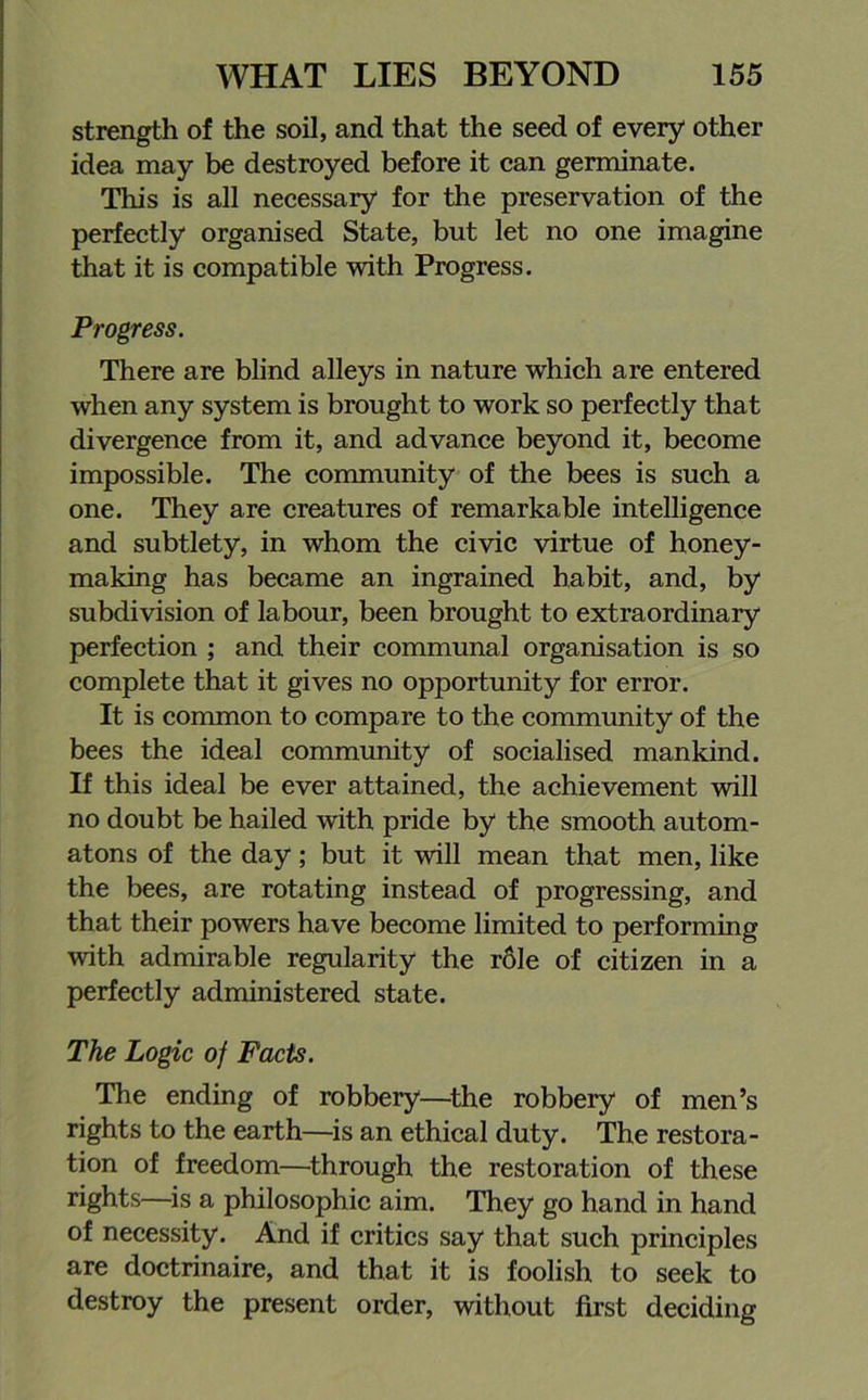 strength of the soil, and that the seed of every other idea may be destroyed before it can germinate. This is all necessary for the preservation of the perfectly organised State, but let no one imagine that it is compatible with Progress. Progress. There are blind alleys in nature which are entered when any system is brought to work so perfectly that divergence from it, and advance beyond it, become impossible. The community of the bees is such a one. They are creatures of remarkable intelligence and subtlety, in whom the civic virtue of honey- making has became an ingrained habit, and, by subdivision of labour, been brought to extraordinary perfection ; and their communal organisation is so complete that it gives no opportunity for error. It is common to compare to the community of the bees the ideal community of socialised mankind. If this ideal be ever attained, the achievement will no doubt be hailed with pride by the smooth autom- atons of the day; but it will mean that men, like the bees, are rotating instead of progressing, and that their powers have become limited to performing with admirable regularity the r6le of citizen in a perfectly administered state. The Logic of Facts. The ending of robbery—the robbery of men’s rights to the earth—is an ethical duty. The restora- tion of freedom—through the restoration of these rights—is a philosophic aim. They go hand in hand of necessity. And if critics say that such principles are doctrinaire, and that it is foolish to seek to destroy the present order, without first deciding