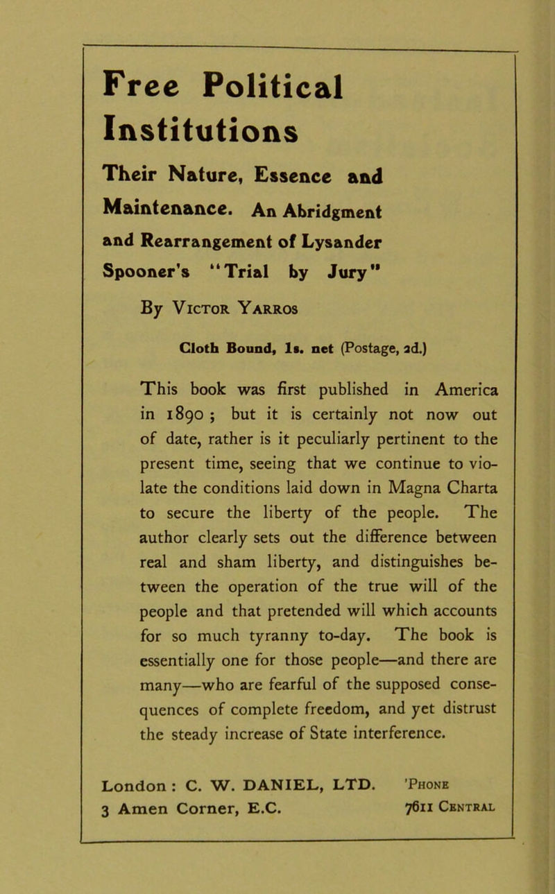 Free Political Institutions Their Nature, Essence and Maintenance. An Abridgment and Rearrangement of Lysander Spooner's “Trial by Jury By Victor Yarros Cloth Bound, Is. net (Postage, ad.) This book was first published in America in 1890 ; but it is certainly not now out of date, rather is it peculiarly pertinent to the present time, seeing that we continue to vio- late the conditions laid down in Magna Charta to secure the liberty of the people. The author clearly sets out the difference between real and sham liberty, and distinguishes be- tween the operation of the true will of the people and that pretended will which accounts for so much tyranny to-day. The book is essentially one for those people—and there are many—who are fearful of the supposed conse- quences of complete freedom, and yet distrust the steady increase of State interference. London : C. W. DANIEL, LTD. 'Phone 3 Amen Corner, E.C. 7611 Central