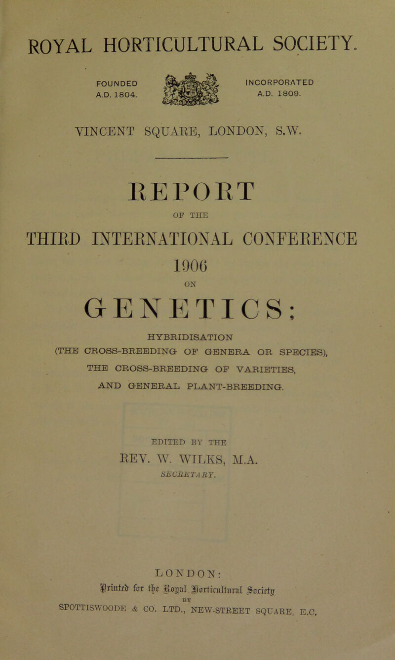 FOUNDED A.D. 1804. INCORPORATED A.D. 1809. VINCENT SQUARE, LONDON, S.W. REPORT OP THE THIRD INTERNATIONAL CONFERENCE 1906 ON GENETICS; HYBRIDISATION (THE CROSS-BREEDING OF GENERA OR SPECIES), THE CROSS-BREEDING OF VARIETIES, AND GENERAL PLANT-BREEDING. EDITED BY THE REV. W. WILKS, M.A. HE CliETABY. LONDON: fnntrtr for tL Eonal |}ortiruItur:iI Sorirtir BY SPOTTISWOODE & CO. LTD., NEW-STREET SQUARE, E.O.
