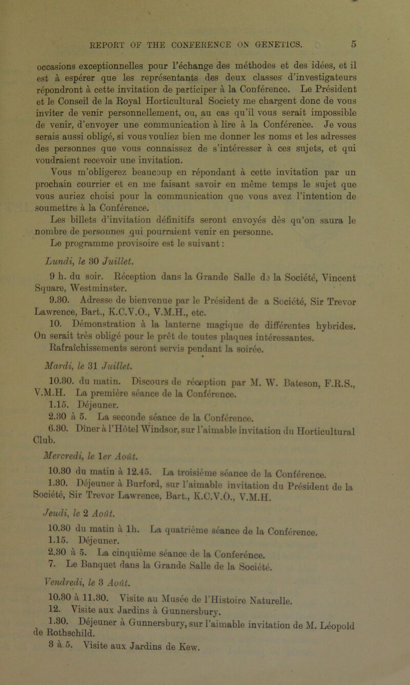 occasions exceptionnelles pour l’^change des m4thodes et des idees, et il esfc a esperer que les representants des deux classes d’investigateurs repondront 4 cette invitation de participer a la Conference. Le President et le Conseil de la Royal Horticultural Society me chargent done de vous inviter de venir personnellement, ou, au cas qu’il vous serait impossible de venir, d’envoyer une communication a lire a la Conference. Je vous serais aussi oblige, si vous vouliez bien me donner les noms et les adresses des personnes que vous connaissez de s’interesser a ces sujets, et qui voudraient recevoir une imitation. Vous m’obligerez beaucoup en repondant a cette invitation par un prochain courrier et en me faisant savoir en merne temps le sujet que vous auriez choisi pour la communication que vous avez l’intention de soumettre a la Conference. Les billets d’invitation definitifs seront envoyes des qu’on saura le nombre de personnes qui pourraient venir en personne. Le programme provisoire est le suivant: Lundi, le 30 Juillet. 9 b. du soir. Reception dans la Grande Salle de la Societe, Vincent Square, Westminster. 9.30. Adresse de bienvenue par le President de a Societe, Sir Trevor Lawrence, Bart., K.C.V.O., V.M.H., etc. 10. Demonstration k la lanterne magique de differentes hybrides. On serait tres oblige pour le pret de toutes plaques interessantes. Rafraichissements seront servis pendant la soiree. Mardi, le 31 Juillet. 10.30. du matin. Discours de reception par M. W. Bateson, F.R.S., V.M.H. La premiere seance de la Conference. 1.15. Dejeuner. 2.30 a 5. La seconde seance de la Conference. 6.80. Diner a l’Hotel Windsor, sur 1’aimable invitation du Horticultural Club. Mercredi, le 1 er Aout. 10.30 du matin a 12.45. La troisieme seance de la Conference. 1.30. Dejeuner a Burford, sur l’aimable invitation du President de la Society Sir Trevor Lawrence, Bart., K.C.V.O., V.M.H. Jeudi, le 2 Aout. 10.30 du matin a lb. La quatrieme seance de la Conference. 1.15. Dejeuner. 2.30 a 5. La cinquieme seance de la Conference. 7. Le Banquet dans la Grande Salle de la Societe. Vcndredi, le 3 Aout. 10.30 a 11.30. Visite au Musee de l’Histoire Naturelle. 12. Visite aux Jardins a Gunnersbury. 1.30. Dejeuner a Gunnersbury, sur l’aimable invitation de M. Leopold de Rothschild. 8 a 5. \ isite aux Jardins de Kew.