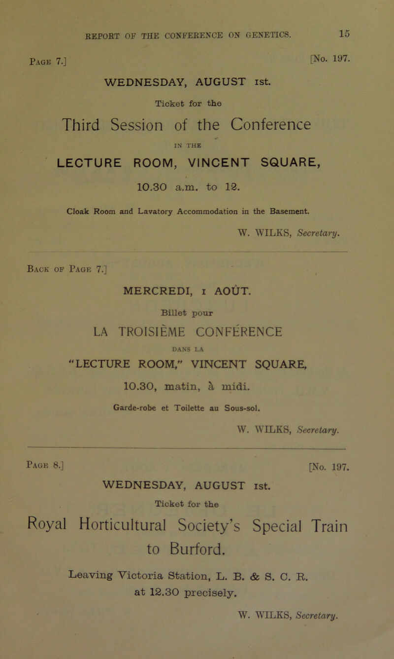 Page 7.J L^0, *97. WEDNESDAY, AUGUST ist. Ticket for the Third Session of the Conference IN THE LECTURE ROOM, VINCENT SQUARE, 10.30 a.m. to 13. Cloak Room and Lavatory Accommodation in the Basement. W. WILKS, Secretary. Back of Page 7.] MERCREDI, i AOUT. Billet pour LA TROISIEME CONFERENCE DANS LA “LECTURE ROOM/' VINCENT SQUARE, 10.30, matin, midi. Garde-robe et Toilette au Sous-sol. W. WILKS, Secretary. Page 8.] [No. 197. WEDNESDAY, AUGUST ist. Ticket for the Royal Horticultural Society’s Special Train to Burford. Leaving Victoria Station, L. B. & S. C. R. at 12.30 precisely.