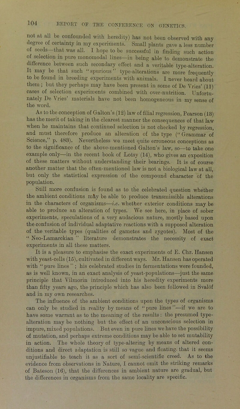 not at all be confounded with heredity) has not been observed with any degree of certainty in my experiments. Small plants gave a less number of seeds that was all. I hope to be successful in finding such action of selection in pure monomodal lines—in being able to demonstrate the difference between such secondary effect and a veritable type-alteration. It may be that such “spurious” type-alterations are more frequently to be found in breeding experiments with animals. I never heard about them ; but they perhaps may have been present in some of De Vries’ (11) cases of selection experiments combined with over-nutrition. Unfortu- nately De Vries’ materials have not been homogeneous in my sense of the word. As to the conception of Galton’s (12) law of filial regression, Pearson (13) has the merit of taking in the clearest manner the consequences of that law when he maintains that continued selection is not checked by regression, and must therefore produce an alteration of the type (“ Grammar of Science,” p. 483). Nevertheless we meet quite erroneous conceptions as to the significance of the above-mentioned Galton’s law, so—to take one example only—in the recent book of Lotsy (14), who gives an exposition of these matters without understanding their bearings. It is of course another matter that the often-mentioned law is not a biological law at all, but only the statistical expression of the compound character of the population. Still more confusion is found as to the celebrated question whether the ambient conditions m&y be able to produce transmissible alterations in the characters of organisms—i.e. whether exterior conditions may be able to produce an alteration of types. We see here, in place of sober experiments, speculations of a very audacious nature, mostly based upon the confusion of individual adaptative reactions with a supposed alteration of the veritable types (qualities of gametes and zygotes). Most of the “ Neo-Lamarckian ” literature demonstrates the necessity of exact experiments in all these matters. It is a pleasure to emphasise the exact experiments of E. Chr. Hansen with yeast-cells (15), cultivated in different ways. Mr. Hansen has operated with “ pure lines ” ; his celebrated studies in fermentations were founded, as is well known, in an exact analysis of yeast-populations—just the same principle that Vilmorin introduced into his heredity experiments more than fifty years ago, the principle which has also been followed in Svalof and in my own researches. The influence of the ambient conditions upon the types of organisms can only be studied in reality by means of “pure hues”—if we are to have some warrant as to the meaning of the results: the presumed type- alteration may be nothing but the effect of an unconscious selection in impure, mixed populations. But even in pure lines we have the possibility of mutation, and perhaps extreme conditions may he able to set mutability in action. The whole theory of type-altering by means of altered con- ditions and direct adaptation is still so vague and floating, that it seems unjustifiable to teach it as a sort of semi-scientific creed. As to the evidence from observations in Nature, I cannot omit the striking remarks of Bateson (16), that the differences in ambient nature are gradual, but the differences in organisms from the same locality are specific.