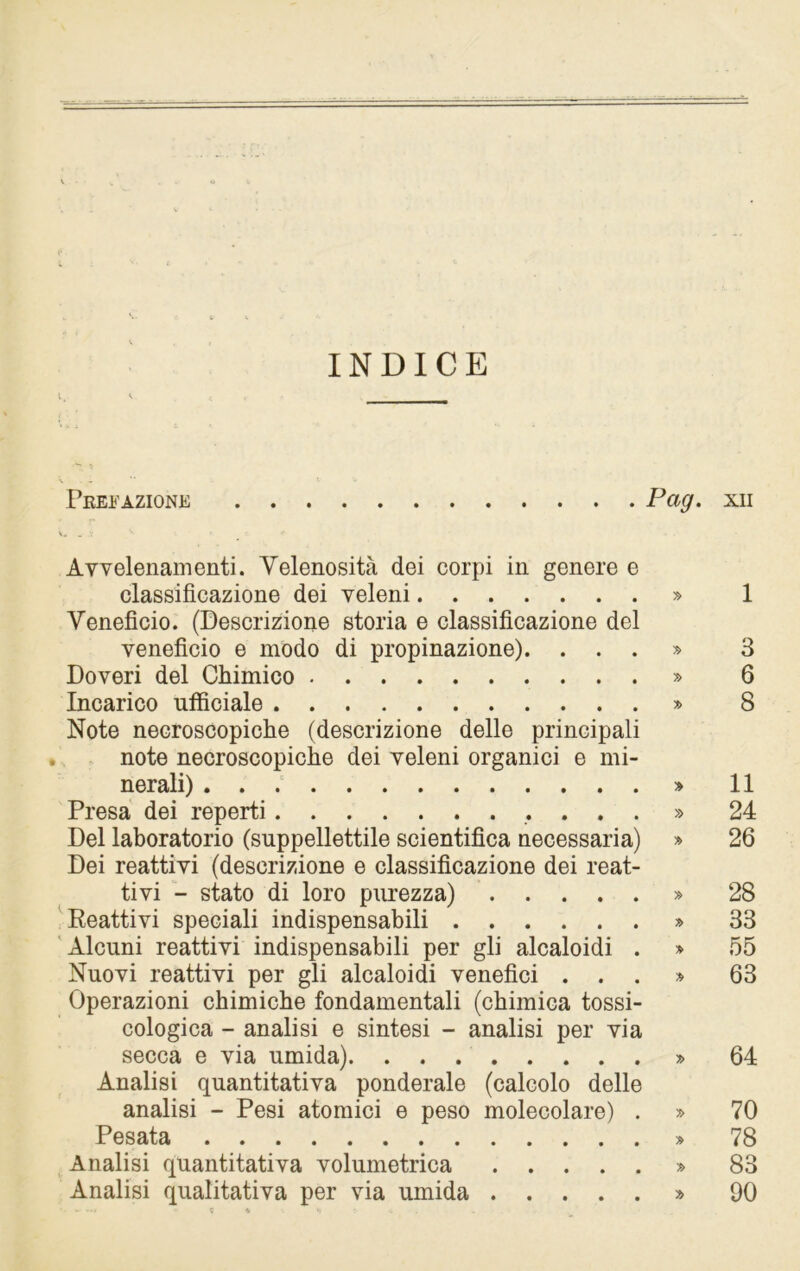 INDICE Prefazione Pag. xn Avvelenamenti. Velenosità dei corpi in genere e classificazione dei veleni » 1 Veneficio. (Descrizione storia e classificazione del veneficio e modo di propinazione). ...» 3 Doveri del Chimico » 6 Incarico ufficiale » 8 Note necroscopiche (descrizione delle principali note necroscopiche dei veleni organici e mi- nerali) » 11 Presa dei reperti » 24 Del laboratorio (suppellettile scientifica necessaria) » 26 Dei reattivi (descrizione e classificazione dei reat- tivi - stato di loro purezza) » 28 Reattivi speciali indispensabili » 33 Alcuni reattivi indispensabili per gli alcaloidi . » 55 Nuovi reattivi per gli alcaloidi venefici ...» 63 Operazioni chimiche fondamentali (chimica tossi- cologica - analisi e sintesi - analisi per via secca e via umida) » 64 Analisi quantitativa ponderale (calcolo delle analisi - Pesi atomici e peso molecolare) . » 70 Pesata » 78 Analisi quantitativa volumetrica » 83 Analisi qualitativa per via umida » 90 •- — 0 *