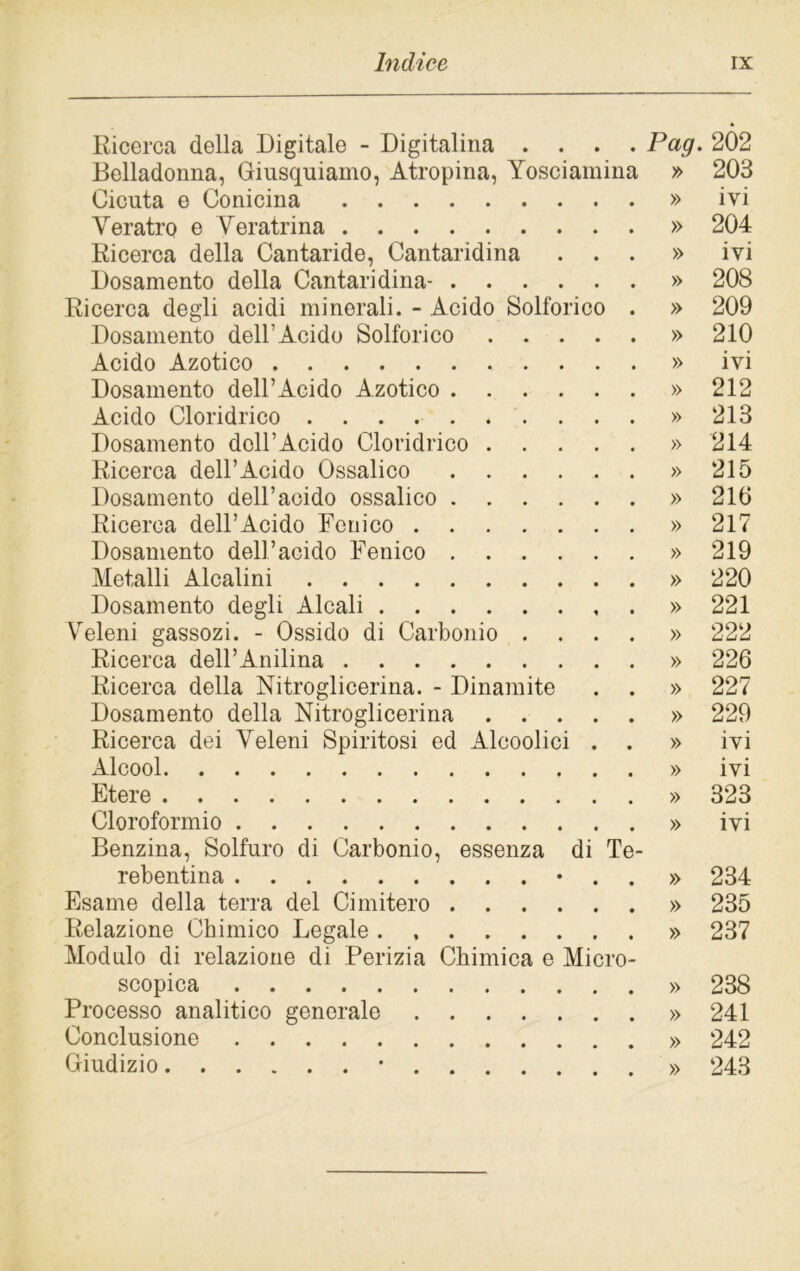 Ricerca della Digitale - Digitalina .... Pag. 202 Belladonna, Giusquiamo, Atropina, Yosciainina » 203 Cicuta e Conicina » ivi Veratro e Veratrina » 204 Ricerca della Cantaride, Cantaridina ...» ivi Dosamento della Cantaridina- » 208 Ricerca degli acidi minerali. - Acido Solforico . » 209 Dosamento dell’Acido Solforico » 210 Acido Azotico » ivi Dosamento dell’Acido Azotico » 212 Acido Cloridrico » 213 Dosamento dell’Acido Cloridrico » 214 Ricerca dell’Acido Ossalico » 215 Dosamento dell’acido ossalico » 210 Ricerca dell’Acido Fenico » 217 Dosamento dell’acido Fenico » 219 Metalli Alcalini » 220 Dosamento degli Alcali . » 221 Veleni gassozi. - Ossido di Carbonio .... » 222 Ricerca dell’Anilina » 226 Ricerca della Nitroglicerina. - Dinamite . . » 227 Dosamento della Nitroglicerina » 229 Ricerca dei Veleni Spiritosi ed Alcoolici . . » ivi Alcool » ivi Etere » 323 Cloroformio » ivi Benzina, Solfuro di Carbonio, essenza di Te- rebentina • » 234 Esame della terra del Cimitero » 235 Relazione Chimico Legale » 237 Modulo di relazione di Perizia Chimica e Micro- scopica » 238 Processo analitico generale » 241 Conclusione » 242 Giudizio • » 243