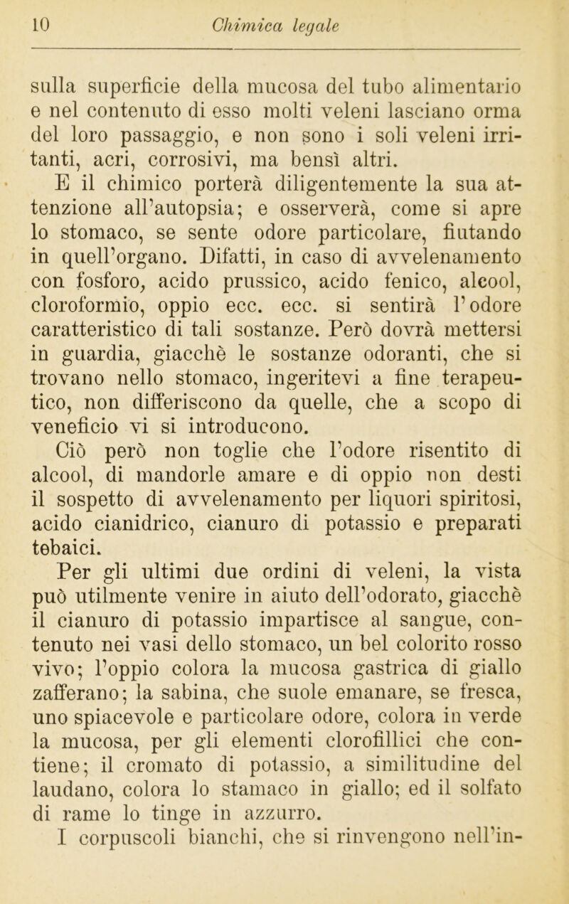 sulla superfìcie della mucosa del tubo alimentario e nel contenuto di esso molti veleni lasciano orma del loro passaggio, e non sono i soli veleni irri- tanti, acri, corrosivi, ma bensì altri. E il chimico porterà diligentemente la sua at- tenzione all’autopsia; e osserverà, come si apre 10 stomaco, se sente odore particolare, fiutando in quell’organo. Difatti, in caso di avvelenamento con fosforo, acido prussico, acido fenico, alcool, cloroformio, oppio ecc. ecc. si sentirà l’odore caratteristico di tali sostanze. Però dovrà mettersi in guardia, giacche le sostanze odoranti, che si trovano nello stomaco, ingeritevi a fine terapeu- tico, non differiscono da quelle, che a scopo di venefìcio vi si introducono. Ciò però non toglie che l’odore risentito di alcool, di mandorle amare e di oppio non desti 11 sospetto di avvelenamento per liquori spiritosi, acido cianidrico, cianuro di potassio e preparati tebaici. Per gli ultimi due ordini di veleni, la vista può utilmente venire in aiuto dell’odorato, giacché il cianuro di potassio impartisce al sangue, con- tenuto nei vasi dello stomaco, un bel colorito rosso vivo; l’oppio colora la mucosa gastrica di giallo zafferano; la sabina, che suole emanare, se fresca, uno spiacevole e particolare odore, colora in verde la mucosa, per gli elementi clorofillici che con- tiene; il cromato di potassio, a similitudine del laudano, colora lo stamaco in giallo; ed il solfato di rame lo tinge in azzurro. I corpuscoli bianchi, che si rinvengono nell’in-
