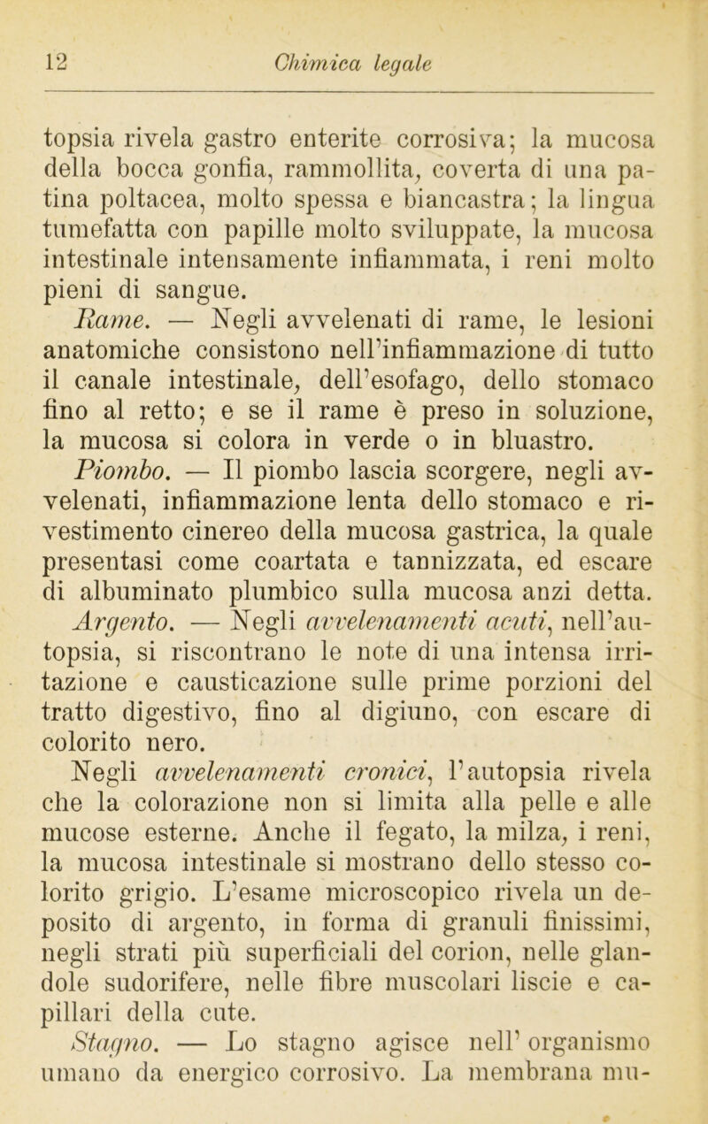 topsia rivela gastro enterite corrosiva; la mucosa della bocca gonfia, rammollita, coverta di una pa- tina poltacea, molto spessa e biancastra; la lingua tumefatta con papille molto sviluppate, la mucosa intestinale intensamente infiammata, i reni molto pieni di sangue. Rame. — Negli avvelenati di rame, le lesioni anatomiche consistono nell’infiammazione di tutto il canale intestinale, dell’esofago, dello stomaco fino al retto; e se il rame è preso in soluzione, la mucosa si colora in verde o in bluastro. Piombo. — Il piombo lascia scorgere, negli av- velenati, infiammazione lenta dello stomaco e ri- vestimento cinereo della mucosa gastrica, la quale presentasi come coartata e tannizzata, ed escare di albuminato plumbico sulla mucosa anzi detta. Argento. — Negli avvelenamenti acuti, nell’au- topsia, si riscontrano le note di una intensa irri- tazione e causticazione sulle prime porzioni del tratto digestivo, fino al digiuno, con escare di colorito nero. Negli avvelenamenti cronici, l’autopsia rivela che la colorazione non si limita alla pelle e alle mucose esterne. Anche il fegato, la milza, i reni, la mucosa intestinale si mostrano dello stesso co- lorito grigio. L’esame microscopico rivela un de- posito di argento, in forma di granuli finissimi, negli strati più superficiali del corion, nelle glan- dolo sudorifere, nelle fibre muscolari liscie e ca- pillari della cute. Stagno. — Lo stagno agisce nell’ organismo umano da energico corrosivo. La membrana mu-