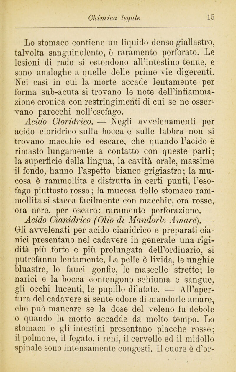 Lo stomaco contiene un liquido denso giallastro, talvolta sanguinolento, è raramente perforato. Le lesioni di rado si estendono all’intestino tenue, e sono analoghe a quelle delle prime vie digerenti. Nei casi in cui la morte accade lentamente per forma sub-acuta si trovano le note dell’infiamma- zione cronica con restringimenti di cui se ne osser- vano parecchi nell’esofago. Acido Cloridrico. — Negli avvelenamenti per acido cloridrico sulla bocca e sulle labbra non si trovano macchie ed escare, che quando l’acido è rimasto lungamente a contatto con queste parti; la superfìcie della lingua, la cavità orale, massime il fondo, hanno l’aspetto bianco grigiastro ; la mu- cosa è rammollita e distrutta in certi punti, l’eso- fago piuttosto rosso ; la mucosa dello stomaco ram- mollita si stacca facilmente con macchie, ora rosse, ora nere, per escare: raramente perforazione. Acido Cianidrico (Olio di Mandorle Amare). — Gli avvelenati per acido cianidrico e preparati cia- nici presentano nel cadavere in generale una rigi- dità più forte e più prolungata dell’ordinario, si putrefanno lentamente. La pelle è livida, le unghie bluastre, le fauci gonfie, le mascelle strette; le narici e la bocca contengono schiuma e sangue, gli occhi lucenti, le pupille dilatate. — All’aper- tura del cadavere si sente odore di mandorle amare, che può mancare se la dose del veleno fu debole o quando la morte accadde da molto tempo. Lo stomaco e gli intestini presentano placche rosse; il polmone, il fegato, i reni, il cervello ed il midollo spinale sono intensamente congesti. Il cuore ò d’or-