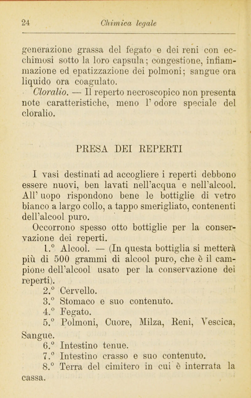 generazione grassa del fegato e dei reni con ec- chimosi sotto la loro capsula; congestione, infiam- mazione ed epatizzazione dei polmoni; sangue ora liquido ora coagulato. Cloralio. — Il reperto necroscopico non presenta note caratteristiche, meno 1’ odore speciale del cloralio. PRESA DEI REPERTI I vasi destinati ad accogliere i reperti debbono essere nuovi, ben lavati nell’acqua e nell’alcool. All’ uopo rispondono bene le bottiglie di vetro bianco a largo collo, a tappo smerigliato, contenenti dell’alcool puro. Occorrono spesso otto bottiglie per la conser- vazione dei reperti. L.° Alcool. — (In questa bottiglia si metterà più di 500 grammi di alcool puro, che è il cam- pione dell’alcool usato per la conservazione dei reperti). 2. ° Cervello. 3. ° Stomaco e suo contenuto. 4. ° Eegato. 5. ° Polmoni, Cuore, Milza, Reni, Vescica, Sangue. 6. ° Intestino tenue. 7. ° Intestino crasso e suo contenuto. 8. ° Terra del cimitero in cui è interrata la cassa.