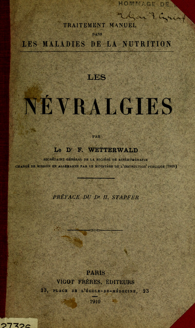 K. HOîrçf/rÀGE D “t TRAITEMENT MANUEL «■ DANS LES MALADIES DE LA NUTRITION mm WWm PAR Le Dr F. WETTEEWALD SECRÉTAIRE GÉNÉRAL DB LA SOGlÉré DE KINÉSITHÉRAPIE CHARGÉ DE MISSION EN ALLEMAGNE PAR LE MINISTERE DE L'INSTRUCTION* PUBL1QÜE! (190S) PRÉFACE DU D» II. STAPFER .v; c i ■ PARIS VIGOT FRÈRES, EDITEURS 23, PLACE de l’école-de-medecinb, r 23 1910 • 0770C A