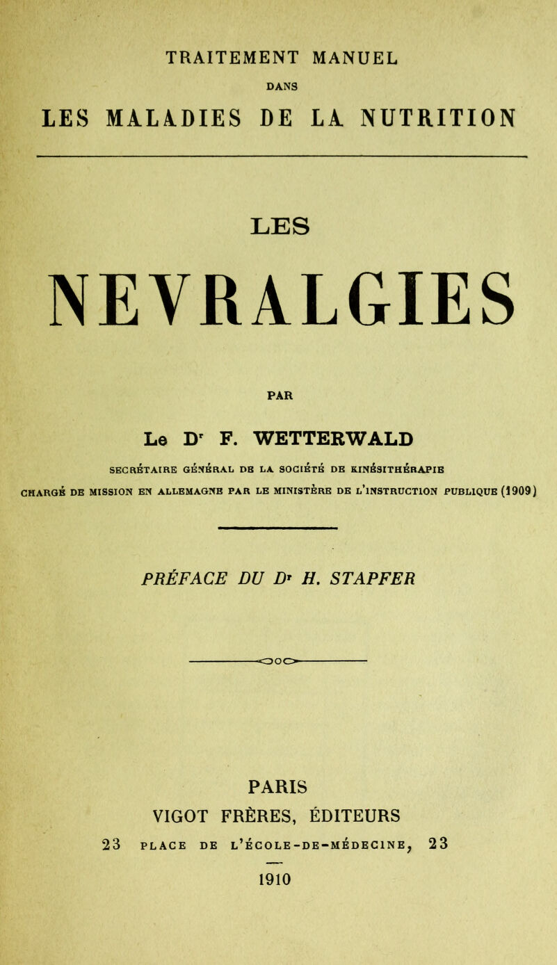 TRAITEMENT MANUEL DANS LES MALADIES DE LA. NUTRITION LES NEVRALGIES PAR Le Dr F. WETTERWALD SECRÉTAIRE GENERAL DE LA SOCIETE DE KINÉSITHÉRAPIE CHARGÉ DE MISSION EN ALLEMAGNE PAR LE MINISTERE DE L’iNSTRUCTION PUBLIQUE (1909) PRÉFACE DU Dt H. STAPFER «ooo- PARIS VIGOT FRÈRES, ÉDITEURS 23 PLACE DE l’ÉCOLE-DE-MÉDEC1NEj 23 1910
