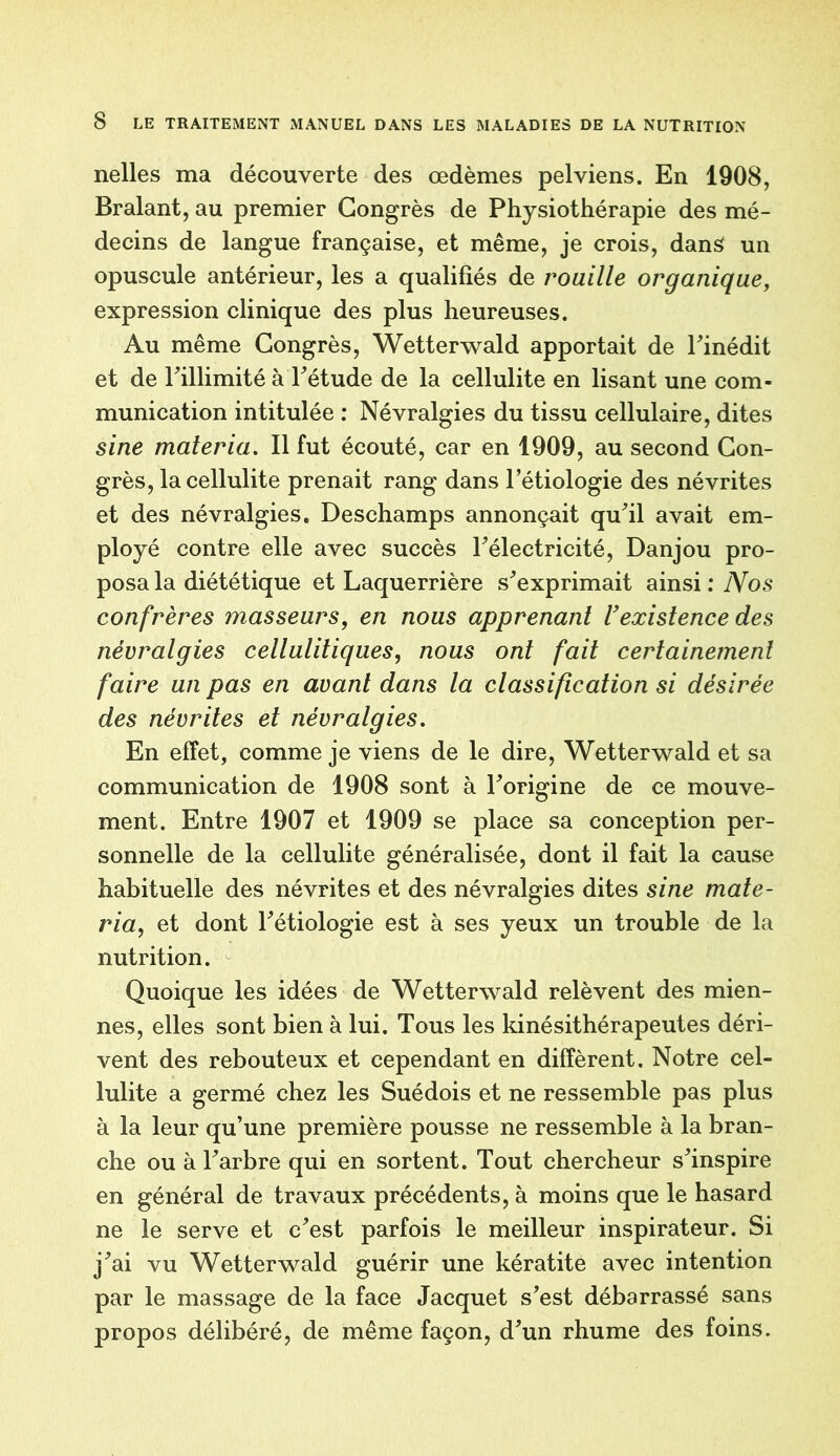 nelles ma découverte des œdèmes pelviens. En 1908, Bralant, au premier Congrès de Physiothérapie des mé- decins de langue française, et même, je crois, dans un opuscule antérieur, les a qualifiés de rouille organique, expression clinique des plus heureuses. Au même Congrès, Wetterwald apportait de l'inédit et de l'illimité àTétude de la cellulite en lisant une com- munication intitulée : Névralgies du tissu cellulaire, dites sine materia. Il fut écouté, car en 1909, au second Con- grès, la cellulite prenait rang dans l’étiologie des névrites et des névralgies. Deschamps annonçait qu'il avait em- ployé contre elle avec succès l'électricité, Danjou pro- posa la diététique et Laquerrière s'exprimait ainsi : Nos confrères masseurs, en nous apprenant U existence des névralgies cellulitiques, nous ont fait certainement faire un pas en avant dans la classification si désirée des névrites et névralgies. En effet, comme je viens de le dire, Wetterwald et sa communication de 1908 sont à l'origine de ce mouve- ment. Entre 1907 et 1909 se place sa conception per- sonnelle de la cellulite généralisée, dont il fait la cause habituelle des névrites et des névralgies dites sine mate- ria, et dont Pétiologie est à ses yeux un trouble de la nutrition. Quoique les idées de Wetterwald relèvent des mien- nes, elles sont bien à lui. Tous les kinésithérapeutes déri- vent des rebouteux et cependant en diffèrent. Notre cel- lulite a germé chez les Suédois et ne ressemble pas plus à la leur qu’une première pousse ne ressemble à la bran- che ou à l'arbre qui en sortent. Tout chercheur s'inspire en général de travaux précédents, à moins que le hasard ne le serve et c'est parfois le meilleur inspirateur. Si j'ai vu Wetterwald guérir une kératite avec intention par le massage de la face Jacquet s'est débarrassé sans propos délibéré, de même façon, d'un rhume des foins.