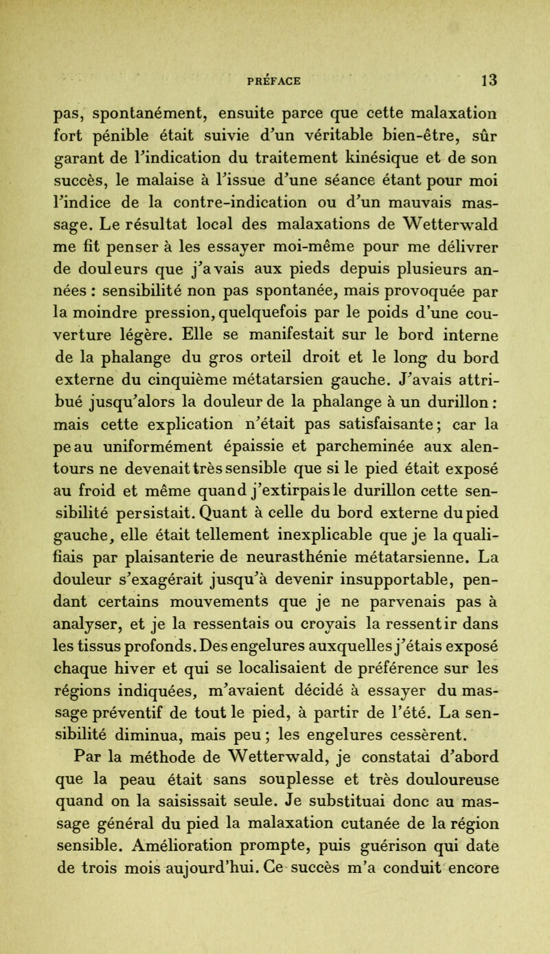 pas, spontanément, ensuite parce que cette malaxation fort pénible était suivie (Tun véritable bien-être, sûr garant de l'indication du traitement kinésique et de son succès, le malaise à Fissue d'une séance étant pour moi l'indice de la contre-indication ou d'un mauvais mas- sage. Le résultat local des malaxations de Wetterwald me fit penser à les essayer moi-même pour me délivrer de douleurs que j'avais aux pieds depuis plusieurs an- nées : sensibilité non pas spontanée, mais provoquée par la moindre pression, quelquefois par le poids d’une cou- verture légère. Elle se manifestait sur le bord interne de la phalange du gros orteil droit et le long du bord externe du cinquième métatarsien gauche. J'avais attri- bué jusqu'alors la douleur de la phalange à un durillon : mais cette explication n'était pas satisfaisante; car la peau uniformément épaissie et parcheminée aux alen- tours ne devenait très sensible que si le pied était exposé au froid et même quand j'extirpais le durillon cette sen- sibilité persistait. Quant à celle du bord externe du pied gauche, elle était tellement inexplicable que je la quali- fiais par plaisanterie de neurasthénie métatarsienne. La douleur s'exagérait jusqu'à devenir insupportable, pen- dant certains mouvements que je ne parvenais pas à analyser, et je la ressentais ou croyais la ressentir dans les tissus profonds. Des engelures auxquelles j'étais exposé chaque hiver et qui se localisaient de préférence sur les régions indiquées, m'avaient décidé à essayer du mas- sage préventif de tout le pied, à partir de l’été. La sen- sibilité diminua, mais peu ; les engelures cessèrent. Par la méthode de Wetterwald, je constatai d'abord que la peau était sans souplesse et très douloureuse quand on la saisissait seule. Je substituai donc au mas- sage général du pied la malaxation cutanée de la région sensible. Amélioration prompte, puis guérison qui date de trois mois aujourd’hui. Ce succès m’a conduit encore