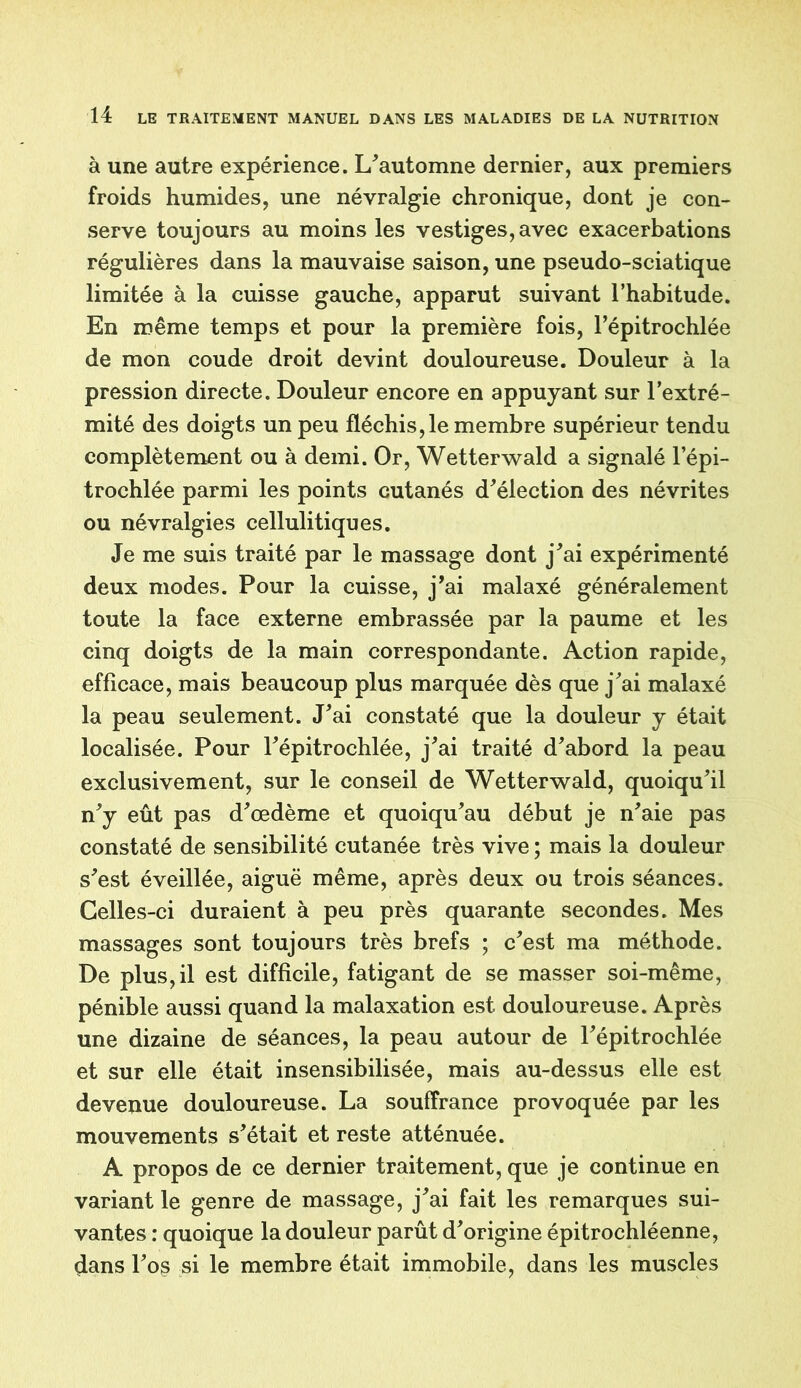 à une autre expérience. L’automne dernier, aux premiers froids humides, une névralgie chronique, dont je con- serve toujours au moins les vestiges, avec exacerbations régulières dans la mauvaise saison, une pseudo-sciatique limitée à la cuisse gauche, apparut suivant l’habitude. En même temps et pour la première fois, l’épitrochlée de mon coude droit devint douloureuse. Douleur à la pression directe. Douleur encore en appuyant sur l’extré- mité des doigts un peu fléchis,le membre supérieur tendu complètement ou à demi. Or, Wetterwald a signalé l’épi- trochlée parmi les points cutanés d’élection des névrites ou névralgies cellulitiques. Je me suis traité par le massage dont j’ai expérimenté deux modes. Pour la cuisse, j’ai malaxé généralement toute la face externe embrassée par la paume et les cinq doigts de la main correspondante. Action rapide, efficace, mais beaucoup plus marquée dès que j’ai malaxé la peau seulement. J’ai constaté que la douleur y était localisée. Pour l’épitrochlée, j’ai traité d’abord la peau exclusivement, sur le conseil de Wetterwald, quoiqu’il n’y eût pas d’œdème et quoiqu’au début je n’aie pas constaté de sensibilité cutanée très vive ; mais la douleur s’est éveillée, aiguë même, après deux ou trois séances. Celles-ci duraient à peu près quarante secondes. Mes massages sont toujours très brefs ; c’est ma méthode. De plus,il est difficile, fatigant de se masser soi-même, pénible aussi quand la malaxation est douloureuse. Après une dizaine de séances, la peau autour de l’épitrochlée et sur elle était insensibilisée, mais au-dessus elle est devenue douloureuse. La souffrance provoquée par les mouvements s’était et reste atténuée. A propos de ce dernier traitement, que je continue en variant le genre de massage, j’ai fait les remarques sui- vantes : quoique la douleur parût d’origine épitrochléenne, dans l’os si le membre était immobile, dans les muscles