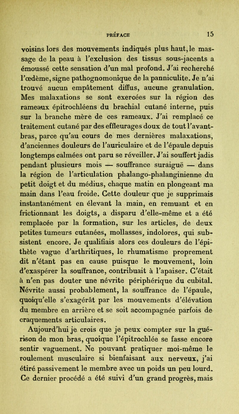 voisins lors des mouvements indiqués plus haut, le mas- sage de la peau à Fexclusion des tissus sous-jacents a émoussé cette sensation d'un mal profond. J'ai recherché l'oedème, signe pathognomonique de la panniculite. Je n'ai trouvé aucun empâtement diffus, aucune granulation. Mes malaxations se sont exercées sur la région des rameaux épitrochléens du brachial cutané interne, puis sur la branche mère de ces rameaux. J'ai remplacé ce traitement cutané par des effleurages doux de tout l'avant- bras, parce qu'au cours de mes dernières malaxations, d'anciennes douleurs de l'auriculaire et de l'épaule depuis longtemps calmées ont paru se réveiller. J'ai souffert jadis pendant plusieurs mois — souffrance suraiguë — dans la région de l'articulation phalango-phalanginienne du petit doigt et du médius, chaque matin en plongeant ma main dans l'eau froide. Cette douleur que je supprimais instantanément en élevant la main, en remuant et en frictionnant les doigts, a disparu d'elle-même et a été remplacée par la formation, sur les articles, de deux petites tumeurs cutanées, mollasses, indolores, qui sub- sistent encore. Je qualifiais alors ces douleurs de l'épi- thète vague d'arthritiques, le rhumatisme proprement dit n'étant pas en cause puisque le mouvement, loin d'exaspérer la souffrance, contribuait à l'apaiser. C'était à n'en pas douter une névrite périphérique du cubital. Névrite aussi probablement, la souffrance de l'épaule, quoiqu'elle s'exagérât par les mouvements d'élévation du membre en arrière et se soit accompagnée parfois de craquements articulaires. Aujourd'hui je crois que je peux compter sur la gué- rison de mon bras, quoique l'épitrochlée se fasse encore sentir vaguement. Ne pouvant pratiquer moi-même le roulement musculaire si bienfaisant aux nerveux, j’ai étiré passivement le membre avec un poids un peu lourd. Ce dernier procédé a été suivi d'un grand progrès, mais