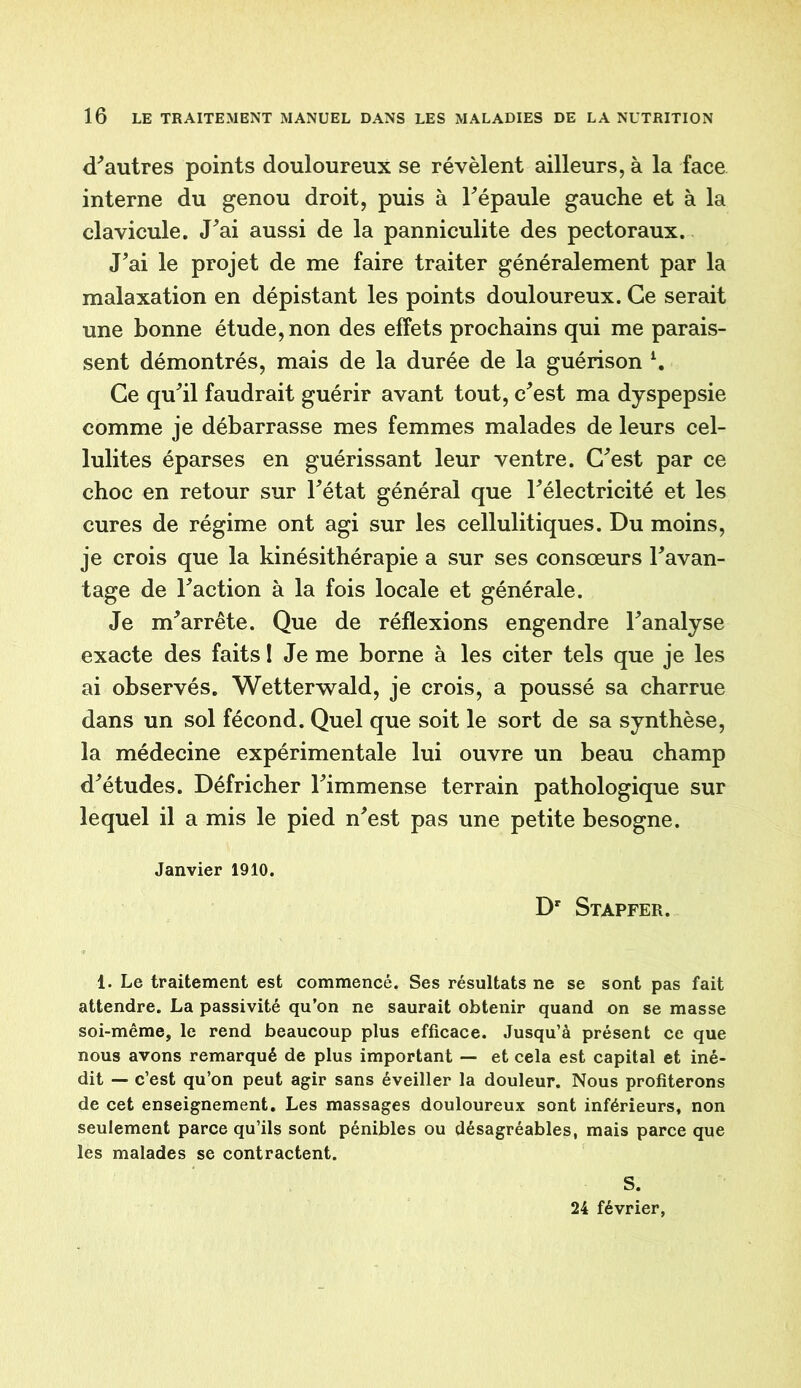 d'autres points douloureux se révèlent ailleurs, à la face interne du genou droit, puis à l'épaule gauche et à la clavicule. J'ai aussi de la panniculite des pectoraux. J'ai le projet de me faire traiter généralement par la malaxation en dépistant les points douloureux. Ce serait une bonne étude, non des effets prochains qui me parais- sent démontrés, mais de la durée de la guérison \ Ce qu'il faudrait guérir avant tout, c'est ma dyspepsie comme je débarrasse mes femmes malades de leurs cel- lulites éparses en guérissant leur ventre. C'est par ce choc en retour sur l'état général que l'électricité et les cures de régime ont agi sur les cellulitiques. Du moins, je crois que la kinésithérapie a sur ses consœurs l'avan- tage de l'action à la fois locale et générale. Je m'arrête. Que de réflexions engendre l'analyse exacte des faits ! Je me borne à les citer tels que je les ai observés. Wetterwald, je crois, a poussé sa charrue dans un sol fécond. Quel que soit le sort de sa synthèse, la médecine expérimentale lui ouvre un beau champ d'études. Défricher l'immense terrain pathologique sur lequel il a mis le pied n'est pas une petite besogne. Janvier 1910. Dr Stapfer. 1. Le traitement est commencé. Ses résultats ne se sont pas fait attendre. La passivité qu’on ne saurait obtenir quand on se masse soi-même, le rend beaucoup plus efficace. Jusqu’à présent ce que nous avons remarqué de plus important — et cela est capital et iné- dit — c’est qu’on peut agir sans éveiller la douleur. Nous profiterons de cet enseignement. Les massages douloureux sont inférieurs, non seulement parce qu’ils sont pénibles ou désagréables, mais parce que les malades se contractent. S. 24 février,