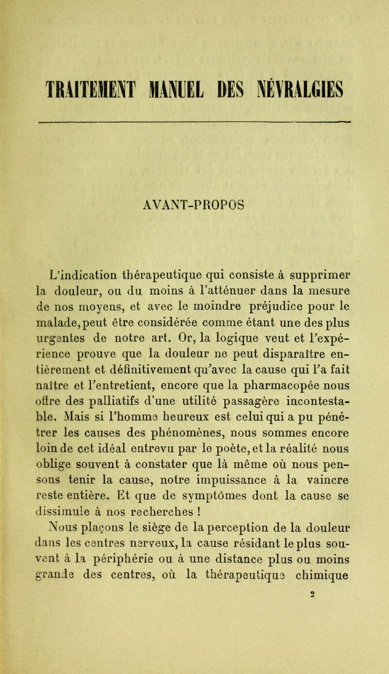 TRAITEMENT MANUEL MS NÉVRALGIES AVANT-PROPOS L’indication thérapeutique qui consiste r supprimer la douleur, ou du moins à l’atténuer dans la mesure de nos moyens, et avec le moindre préjudice pour le malade, peut être considérée comme étant une des plus urgentes de notre art. Or, la logique veut et l'expé- rience prouve que la douleur ne peut disparaître en- tièrement et définitivement qu'avec la cause qui l'a fait naître et l'entretient, encore que la pharmacopée nous ofïre des palliatifs d’une utilité passagère incontesta- ble. Mais si l'homme heureux est celui qui a pu péné- trer les causes des phénomènes, nous sommes encore loin de cet idéal entrevu par le poète, et la réalité nous oblige souvent à constater que là même où nous pen- sons tenir la cause, notre impuissance à la vaincre reste entière. Et que de symptômes dont la cause se dissimule à nos recherches ! Nous plaçons le siège de la perception de la douleur dans les centres nerveux, la cause résidant le plus sou- vent à la périphérie ou à une distance plus ou moins grande des centres, où la thérapeutique chimique 2