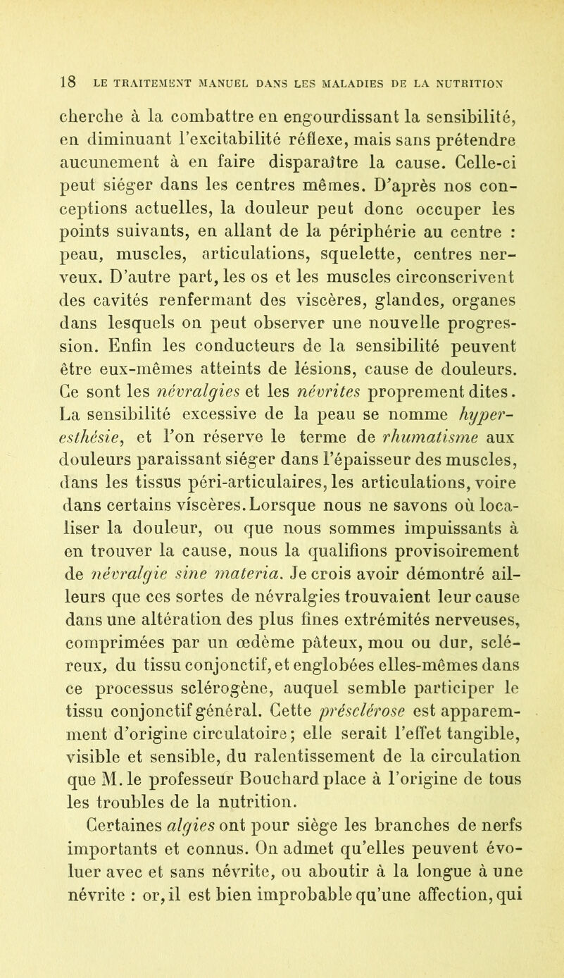 cherche à la combattre en engourdissant la sensibilité, en diminuant l’excitabilité réflexe, mais sans prétendre aucunement à en faire disparaître la cause. Celle-ci peut siéger dans les centres mêmes. D'après nos con- ceptions actuelles, la douleur peut donc occuper les points suivants, en allant de la périphérie au centre : peau, muscles, articulations, squelette, centres ner- veux. D’autre part, les os et les muscles circonscrivent des cavités renfermant des viscères, glandes, organes dans lesquels on peut observer une nouvelle progres- sion. Enfin les conducteurs de la sensibilité peuvent être eux-mêmes atteints de lésions, cause de douleurs. Ce sont les névralgies et les névrites proprement dites. La sensibilité excessive de la peau se nomme hyper- esthésie, et l'on réserve le terme de rhumatisme aux douleurs paraissant siéger dans l’épaisseur des muscles, dans les tissus péri-articulaires, les articulations, voire dans certains viscères. Lorsque nous ne savons où loca- liser la douleur, ou que nous sommes impuissants à en trouver la cause, nous la qualifions provisoirement de névralgie sine materia. Je crois avoir démontré ail- leurs que ces sortes de névralgies trouvaient leur cause dans une altération des plus fines extrémités nerveuses, comprimées par un oedème pâteux, mou ou dur, sclé- reux, du tissu conjonctif, et englobées elles-mêmes dans ce processus sclérogène, auquel semble participer le tissu conjonctif général. Cette présclérose est apparem- ment d'origine circulatoire ; elle serait l’effet tangible, visible et sensible, du ralentissement de la circulation que M.le professeur Bouchard place à l’origine de tous les troubles de la nutrition. Certaines algies ont pour siège les branches de nerfs importants et connus. On admet qu’elles peuvent évo- luer avec et sans névrite, ou aboutir à la longue à une névrite : or, il est bien improbable qu’une affection, qui