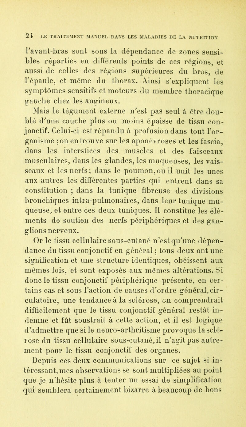 l’avant-bras sont sous la dépendance de zones sensi- bles réparties en différents points de ces régions, et aussi de celles des régions supérieures du bras, de l’épaule, et même du thorax. Ainsi s'expliquent les symptômes sensitifs et moteurs du membre thoracique gauche chez les angineux. Mais le tégument externe n’est pas seul à être dou- blé d’une couche plus ou moins épaisse de tissu con- jonctif. Celui-ci est répandu à profusion dans tout l’or- ganisme ;on en trouve sur les aponévroses et les fascia, dans les interstices des muscles et des faisceaux musculaires, dans les glandes, les muqueuses, les vais- seaux et les nerfs; dans le poumon,où il unit les unes aux autres les différentes parties qui entrent dans sa constitution ; dans la tunique fibreuse des divisions bronchiques intra-pulmonaires, dans leur tunique mu- queuse, et entre ces deux tuniques. Il constitue les élé- ments de soutien des nerfs périphériques et des gan- glions nerveux. Or le tissu cellulaire sous-cutané n’est qu’une dépen- dance du tissu conjonctif en général; tous deux ont une signification et une structure identiques, obéissent aux mêmes lois, et sont exposés aux mêmes altérations. Si donc le tissu conjonctif périphérique présente, en cer- tains cas et sous l’action de causes d’ordre général,cir- culatoire, une tendance à la sclérose, on comprendrait difficilement que le tissu conjonctif général restât in- demne et fût soustrait à cette action, et il est logique d’admettre que si le neuro-arthritisme provoque la sclé- rose du tissu cellulaire sous-cutané, il n’agit pas autre- ment pour le tissu conjonctif des organes. Depuis ces deux communications sur ce sujet si in- téressant, mes observations se sont multipliées au point que je n’hésite plus à tenter un essai de simplification qui semblera certainement bizarre à beaucoup de bons