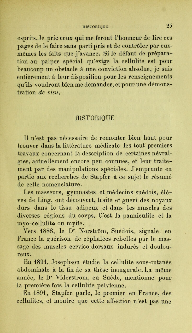 esprits. Je prie ceux qui me feront Fhonneur de lire ces pages de le faire sans parti pris et de contrôler par eux- mêmes les faits que j’avance. Si le défaut de prépara- tion au palper spécial qu’exige la cellulite est pour beaucoup un obstacle à une conviction absolue, je suis entièrement à leur disposition pour les renseignements qu’ils voudront bien me demander, et pour une démons- tration de visu. HISTORIQUE Il n’est pas nécessaire de remonter bien haut pour trouver dans la littérature médicale les tout premiers travaux concernant la description de certaines névral- gies, actuellement encore peu connues, et leur traite- ment par des manipulations spéciales. J’emprunte en partie aux recherches de Stapfer à ce sujet le résumé de cette nomenclature. Les masseurs, gymnastes et médecins suédois, élè- ves de Ling, ont découvert, traité et guéri des noyaux durs dans le tissu adipeux et dans les muscles des diverses régions du corps. C’est la panniculite et la mvo-cellulita ou myite. Vers 1888, le Dr Norstrôm, Suédois, signale en France la guérison de céphalées rebelles par le mas- sage des muscles cervico-dorsaux indurés et doulou- reux. En 1891, Josephson étudie la cellulite sous-cutanée abdominale à la fin de sa thèse inaugurale. La même année, le Dr Viderstrôm, en Suède, mentionne pour la première fois la cellulite pelvienne. En 1891, Stapfer parle, le premier en France, des cellulites, et montre que cette affection n’est pas une