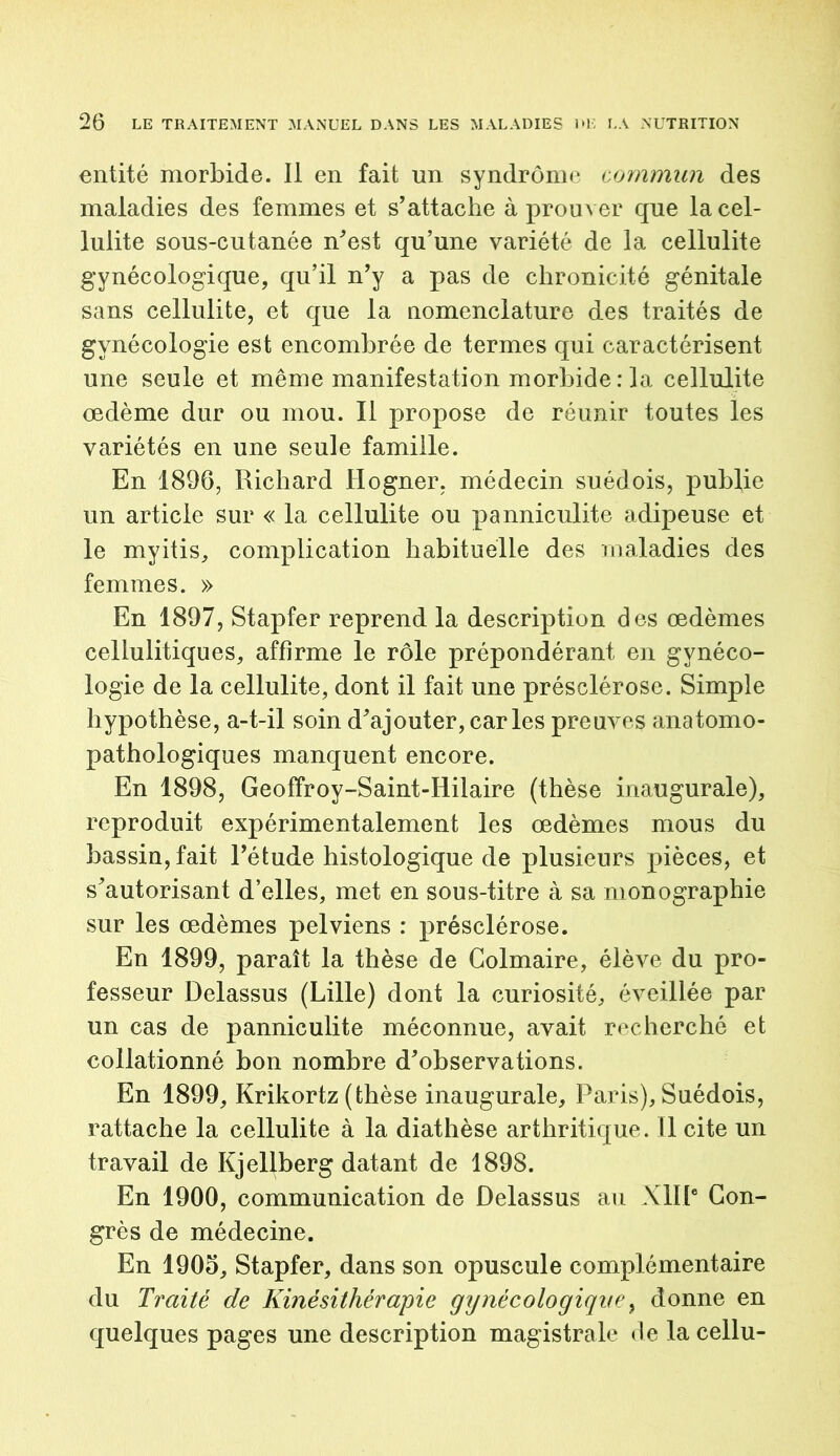 entité morbide. Il en fait un syndrome commun des maladies des femmes et s'attache à prouver que la cel- lulite sous-cutanée n'est qu’une variété de la cellulite gynécologique, qu’il n'y a pas de chronicité génitale sans cellulite, et que la nomenclature des traités de gynécologie est encombrée de termes qui caractérisent une seule et même manifestation morbide : la cellulite oedème dur ou mou. Il propose de réunir toutes les variétés en une seule famille. En 1896, Richard Hogner. médecin suédois, publie un article sur « la cellulite ou panniculite adipeuse et le myitis, complication habituelle des maladies des femmes. » En 1897, Stapfer reprend la description des œdèmes cellulitiques, affirme le rôle prépondérant en gynéco- logie de la cellulite, dont il fait une présclérose. Simple hypothèse, a-t-il soin d'ajouter, caries preuves anatomo- pathologiques manquent encore. En 1898, Geoffroy-Saint-Hilaire (thèse inaugurale), reproduit expérimentalement les œdèmes mous du bassin, fait l'étude histologique de plusieurs pièces, et s'autorisant d’elles, met en sous-titre à sa monographie sur les œdèmes pelviens : présclérose. En 1899, paraît la thèse de Colmaire, élève du pro- fesseur Delassus (Lille) dont la curiosité, éveillée par un cas de panniculite méconnue, avait recherché et collationné bon nombre d'observations. En 1899, Krikortz (thèse inaugurale, Paris), Suédois, rattache la cellulite à la diathèse arthritique. Il cite un travail de Kjellberg datant de 1898. En 1900, communication de Delassus au XIIIe Con- grès de médecine. En 1905, Stapfer, dans son opuscule complémentaire du Traité de Kinésithérapie gynécologique, donne en quelques pages une description magistrale de la cellu-
