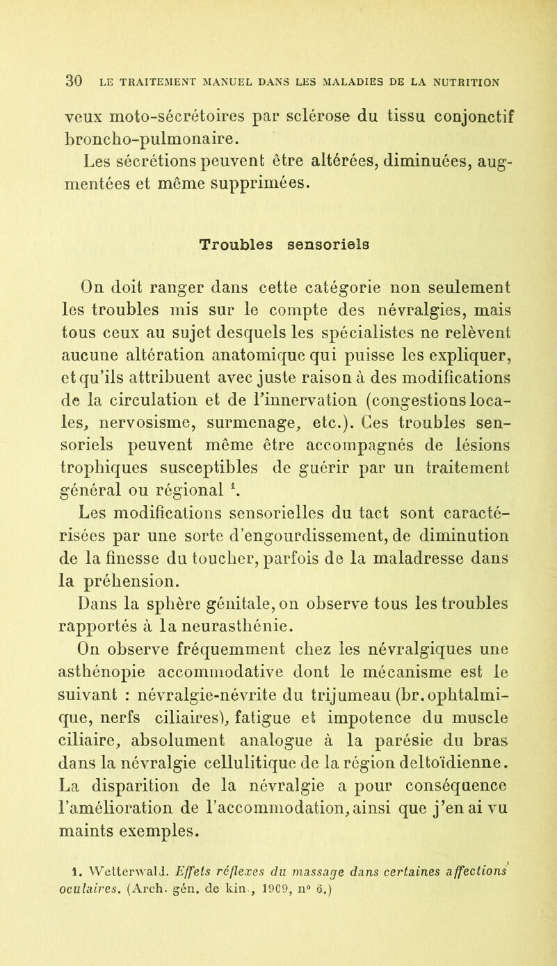 veux moto-sécrétoires par sclérose du tissu conjonctif broncho-pulmonaire. Les sécrétions peuvent être altérées, diminuées, aug- mentées et même supprimées. Troubles sensoriels On doit ranger dans cette catégorie non seulement les troubles mis sur le compte des névralgies, mais tous ceux au sujet desquels les spécialistes ne relèvent aucune altération anatomique qui puisse les expliquer, et qu’ils attribuent avec juste raison à des modifications de la circulation et de l’innervation (congestions loca- les, nervosisme, surmenage, etc.). Ces troubles sen- soriels peuvent même être accompagnés de lésions trophiques susceptibles de guérir par un traitement général ou régional *. Les modifications sensorielles du tact sont caracté- risées par une sorte d’engourdissement, de diminution de la finesse du toucher, parfois de la maladresse dans la préhension. Dans la sphère génitale, on observe tous les troubles rapportés à la neurasthénie. On observe fréquemment chez les névralgiques une asthénopie accommodative dont le mécanisme est le suivant : névralgie-névrite du trijumeau (br. ophtalmi- que, nerfs ciliaires), fatigue et impotence du muscle ciliaire, absolument analogue à la parésie du bras dans la névralgie cellulitique de la région deltoïdienne. La disparition de la névralgie a pour conséquence l’amélioration de l’accommodation, ainsi que j’en ai vu maints exemples. 1. WetterwalJ. Effets réflexes du massage dans certaines affections oculaires. (Arch. gén. de kin , 1909, n° ô.)