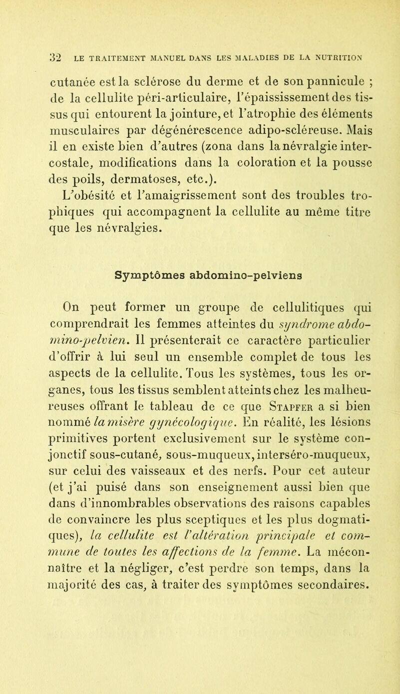 cutanée est la sclérose du derme et de sonpannicule ; de la cellulite péri-articulaire, l'épaississement des tis- sus qui entourent la jointure, et l'atrophie des éléments musculaires par dégénérescence adipo-scléreuse. Mais il en existe bien d'autres (zona dans la névralgie inter- costale, modifications dans la coloration et la pousse des poils, dermatoses, etc.). L'obésité et l'amaigrissement sont des troubles tro- phiques qui accompagnent la cellulite au même titre que les névralgies. Symptômes abdomino-pelviens On peut former un groupe de cellulitiques qui comprendrait les femmes atteintes du syndrome abdo- rnino-pelvien. Il présenterait ce caractère particulier d’offrir à lui seul un ensemble complet de tous les aspects de la cellulite. Tous les systèmes, tous les or- ganes, tous les tissus semblent atteints chez les malheu- reuses offrant le tableau de ce que Stapfer a si bien nommé la misère gynécologique. En réalité, les lésions primitives portent exclusivement sur le système con- jonctif sous-cutané, sous-muqueux, interséro-muqueux, sur celui des vaisseaux et des nerfs. Pour cet auteur (et j’ai puisé dans son enseignement aussi bien que dans d’innombrables observations des raisons capables de convaincre les plus sceptiques et les plus dogmati- ques), la cellulite est Valtération principale et com- mune de toutes les affections de la femme. La mécon- naître et la négliger, c'est perdre son temps, dans la majorité des cas, à traiter des symptômes secondaires.