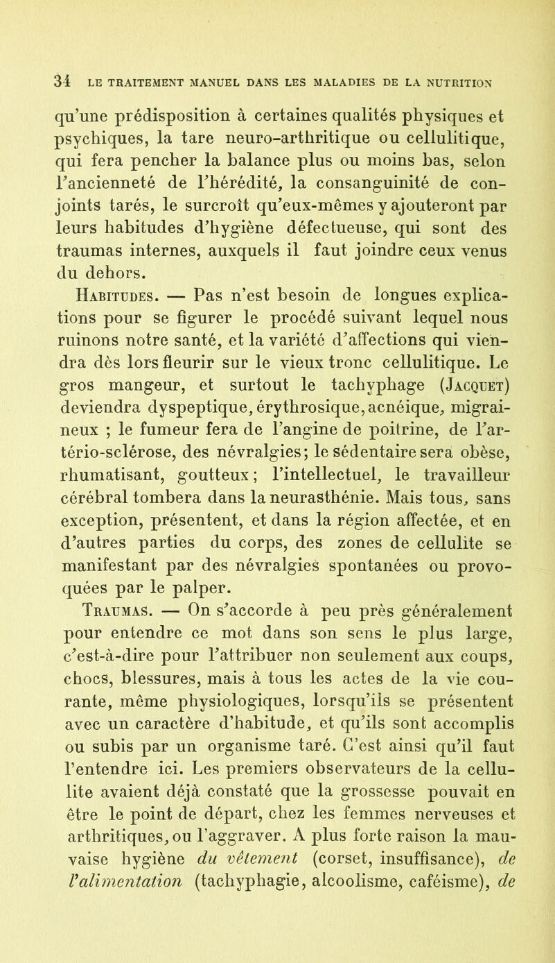 qu’une prédisposition à certaines qualités physiques et psychiques, la tare neuro-arthritique ou cellulitique, qui fera pencher la balance plus ou moins bas, selon Fancienneté de l’hérédité, la consanguinité de con- joints tarés, le surcroît qu’eux-mêmes y ajouteront par leurs habitudes d’hygiène défectueuse, qui sont des traumas internes, auxquels il faut joindre ceux venus du dehors. Habitudes. — Pas n’est besoin de longues explica- tions pour se figurer le procédé suivant lequel nous ruinons notre santé, et la variété d’affections qui vien- dra dès lors fleurir sur le vieux tronc cellulitique. Le gros mangeur, et surtout le tachyphage (Jacquet) deviendra dyspeptique, érythrosique,acnéique, migrai- neux ; le fumeur fera de l’angine de poitrine, de l’ar- tério-sclérose, des névralgies; le sédentaire sera obèse, rhumatisant, goutteux ; l’intellectuel, le travailleur cérébral tombera dans la neurasthénie. Mais tous, sans exception, présentent, et dans la région affectée, et en d’autres parties du corps, des zones de cellulite se manifestant par des névralgies spontanées ou provo- quées par le palper. Traumas. — On s’accorde à peu près généralement pour entendre ce mot dans son sens le plus large, c’est-à-dire pour l’attribuer non seulement aux coups, chocs, blessures, mais à tous les actes de la vie cou- rante, même physiologiques, lorsqu’ils se présentent avec un caractère d’habitude, et qu’ils sont accomplis ou subis par un organisme taré. C’est ainsi qu’il faut l’entendre ici. Les premiers observateurs de la cellu- lite avaient déjà constaté que la grossesse pouvait en être le point de départ, chez les femmes nerveuses et arthritiques, ou l’aggraver. A plus forte raison la mau- vaise hygiène du vêtement (corset, insuffisance), de ralimentation (tachyphagie, alcoolisme, caféisme), de