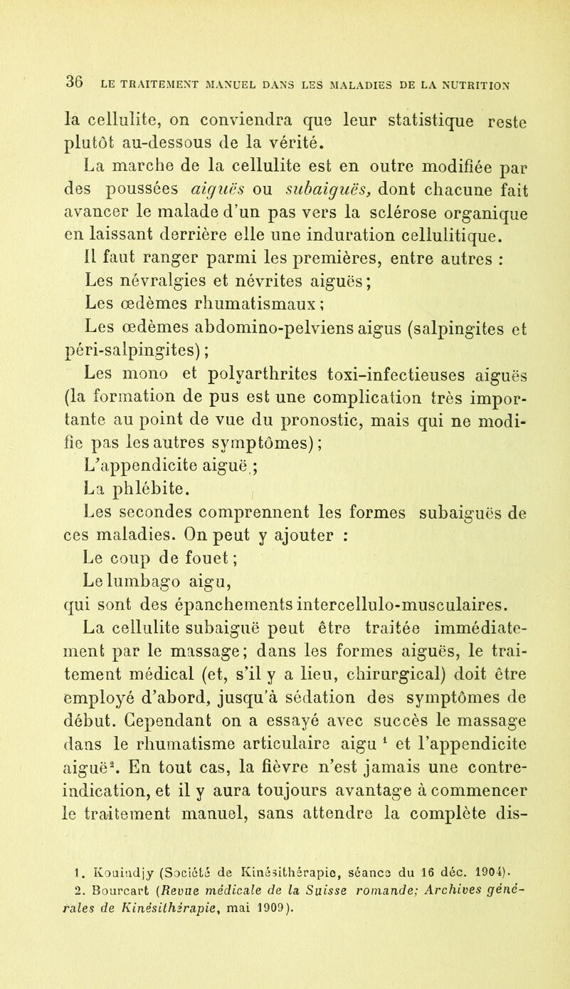 la cellulite, on conviendra que leur statistique reste plutôt au-dessous de la vérité. La marche de la cellulite est en outre modifiée par des poussées aiguës ou subaiguës, dont chacune fait avancer le malade d’un pas vers la sclérose organique en laissant derrière elle une induration cellulitique. 11 faut ranger parmi les premières, entre autres : Les névralgies et névrites aiguës ; Les œdèmes rhumatismaux ; Les œdèmes abdomino-pelviens aigus (salpingites et péri-salpingites) ; Les mono et polyarthrites toxi-infectieuses aiguës (la formation de pus est une complication très impor- tante au point de vue du pronostic, mais qui ne modi- fie pas les autres symptômes); L'appendicite aiguë,; La phlébite. Les secondes comprennent les formes subaiguës de Ces maladies. On peut y ajouter : Le coup de fouet ; Le lumbago aigu, qui sont des épanchements intercellulo-musculaires. La cellulite subaiguë peut être traitée immédiate- ment par le massage; dans les formes aiguës, le trai- tement médical (et, s’il y a lieu, chirurgical) doit être employé d’abord, jusqu’à sédation des symptômes de début. Cependant on a essayé avec succès le massage dans le rhumatisme articulaire aigu 1 et l’appendicite aiguë2. En tout cas, la fièvre n’est jamais une contre- indication, et il y aura toujours avantage à commencer le traitement manuel, sans attendre la complète dis- 1. Kouiudjy (Société de Kinésithérapie, séance du 16 déc. 1904). 2. Bourcart (Revue médicale de la Suisse romande; Archives géné- rales de Kinésithérapie, mai 1909).