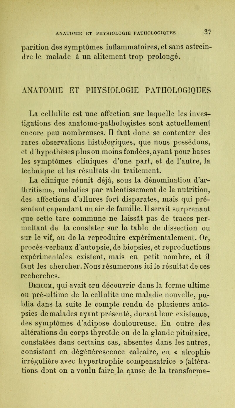 parition des symptômes inflammatoires, et sans astrein- dre le malade à un alitement trop prolongé. ANATOMIE ET PHYSIOLOGIE PATHOLOGIQUES La cellulite est une affection sur laquelle les inves- tigations des anatomo-pathologistes sont actuellement encore peu nombreuses. Il faut donc se contenter des rares observations histologiques, que nous possédons, et d'hypothèses plus ou moins fondées, ayant pour bases les symptômes cliniques d’une part, et de l’autre, la technique et les résultats du traitement. La clinique réunit déjà, sous la dénomination d’ar- thritisme, maladies par ralentissement de la nutrition, des affections d’allures fort disparates, mais qui pré- sentent cependant un air de famille. Il serait surprenant que cette tare commune ne laissât pas de traces per- mettant de la constater sur la table de dissection ou sur le vif, ou de la reproduire expérimentalement. Or, procès-verbaux d’autopsie, de biopsies, et reproductions expérimentales existent, mais en petit nombre, et il faut les chercher. Nous résumerons ici le résultat de ces recherches. Dercum, qui avait cru découvrir dans la forme ultime ou pré-ultime de la cellulite une maladie nouvelle, pu- blia dans la suite le compte rendu de plusieurs auto- psies de malades ayant présenté, durant leur existence, des symptômes d’adipose douloureuse. En outre des altérations du corps thyroïde ou de la glande pituitaire, constatées dans certains cas, absentes dans les autres, consistant en dégénérescence calcaire, en « atrophie irrégulière avec hypertrophie compensatrice » (altéra- tions dont on a voulu faire la cause de la transforma-