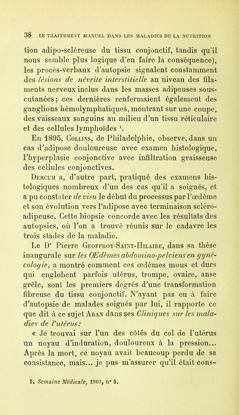 tion adipo-scléreuse du tissu conjonctif, tandis qu’il nous semble plus logique d’en faire la conséquence), les procès-verbaux d’autopsie signalent constamment des lésions de névrite interstitielle au niveau des fila- ments nerveux inclus dans les masses adipeuses sous- cutanées; ces dernières renfermaient également des ganglions hémolymphatiques, montrant sur une coupe, des vaisseaux sanguins au milieu d'un tissu réticulaire et des cellules lymphoïdes l. En 1895, Collins, de Philadelphie, observe, dans un cas d'adipose douloureuse avec examen histologique, l'hyperplasie conjonctive avec infiltration graisseuse des cellules conjonctives. Dercum a, d’autre part, pratiqué des examens his- tologiques nombreux d’un des cas qu’il a soignés, et a pu constater de visu le début du processus par l'œdème et son évolution vers l’adipose avec terminaison sciéro- adipeuse. Cette biopsie concorde avec les résultats des autopsies, où l'on a trouvé réunis sur le cadavre les trois stades de la maladie. Le ür Pierre Geoffroy-Saint-Hilaire, dans sa thèse inaugurale sur les Œdèmes abdomino-pelviens en gyné- cologie, a montré comment ces œdèmes mous et durs qui englobent parfois utérus, trompe, ovaire, anse grêle, sont les premiers degrés d'une transformation fibreuse du tissu conjonctif. N’ayant pas eu à faire d’autopsie de malades soignés par lui, il rapporte ce que dit à ce sujet Aran dans ses Cliniques sur les mala- dies de rutérus: « Je trouvai sur l’un des côtés du col de l’utérus un noyau d’induration, douloureux à la pression... Après la mort, ce noyau avait beaucoup perdu de sa consistance, mais... je pus m’assurer qu’il était cons- 1, Semaine Médicale, 1903, n° 5.