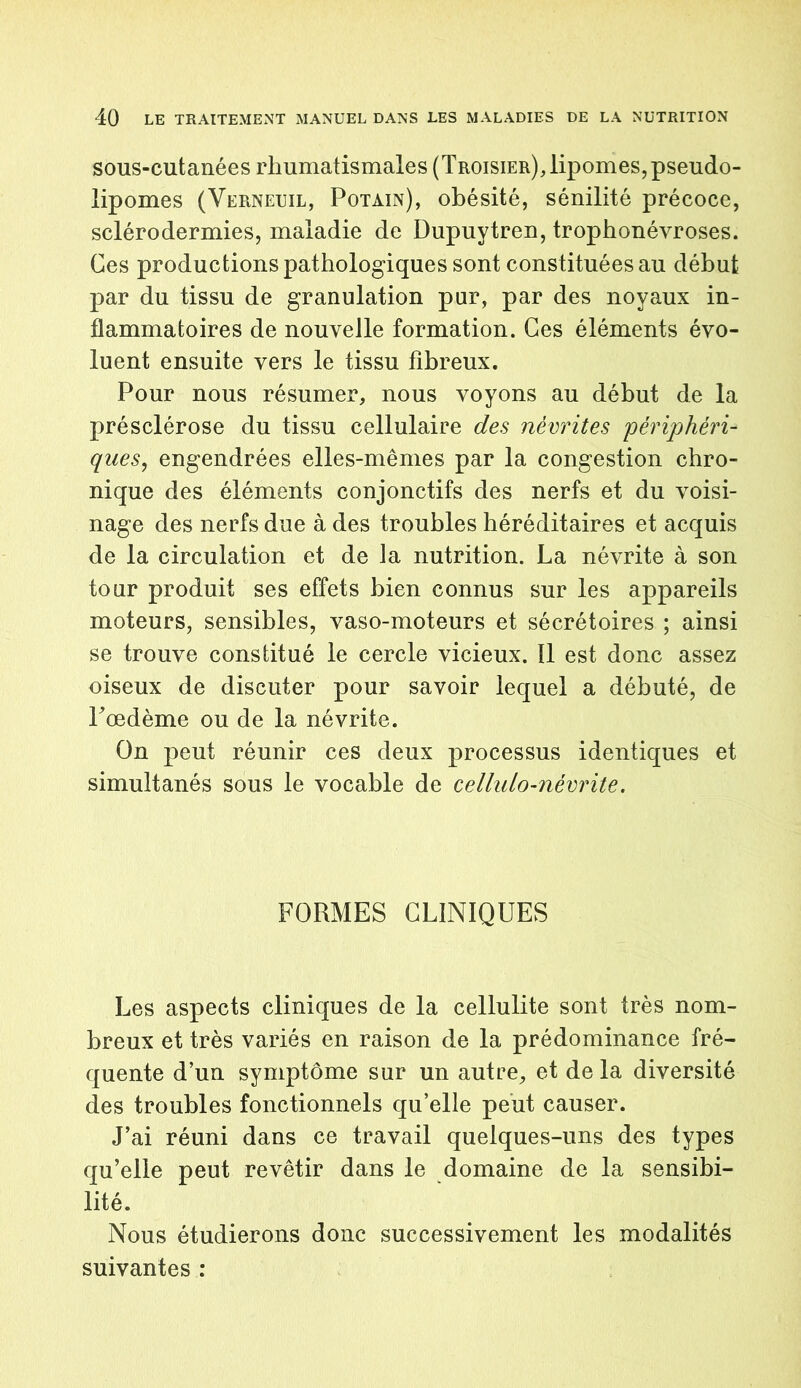 sous-cutanées rhumatismales (Troisier),lipomes,pseudo- lipomes (Verneuil, Potain), obésité, sénilité précoce, sclérodermies, maladie de Dupuytren, trophonévroses. Ces productions pathologiques sont constituées au début par du tissu de granulation pur, par des noyaux in- flammatoires de nouvelle formation. Ces éléments évo- luent ensuite vers le tissu fibreux. Pour nous résumer, nous voyons au début de la présclérose du tissu cellulaire des névrites périphéri- ques, engendrées elles-mêmes par la congestion chro- nique des éléments conjonctifs des nerfs et du voisi- nage des nerfs due à des troubles héréditaires et acquis de la circulation et de la nutrition. La névrite à son tour produit ses effets bien connus sur les appareils moteurs, sensibles, vaso-moteurs et sécrétoires ; ainsi se trouve constitué le cercle vicieux. !1 est donc assez oiseux de discuter pour savoir lequel a débuté, de Pœdème ou de la névrite. On peut réunir ces deux processus identiques et simultanés sous le vocable de cellulo-névrite. FORMES CLINIQUES Les aspects cliniques de la cellulite sont très nom- breux et très variés en raison de la prédominance fré- quente d’un symptôme sur un autre, et de la diversité des troubles fonctionnels qu’elle peut causer. J’ai réuni dans ce travail quelques-uns des types qu’elle peut revêtir dans le domaine de la sensibi- lité. Nous étudierons donc successivement les modalités suivantes :