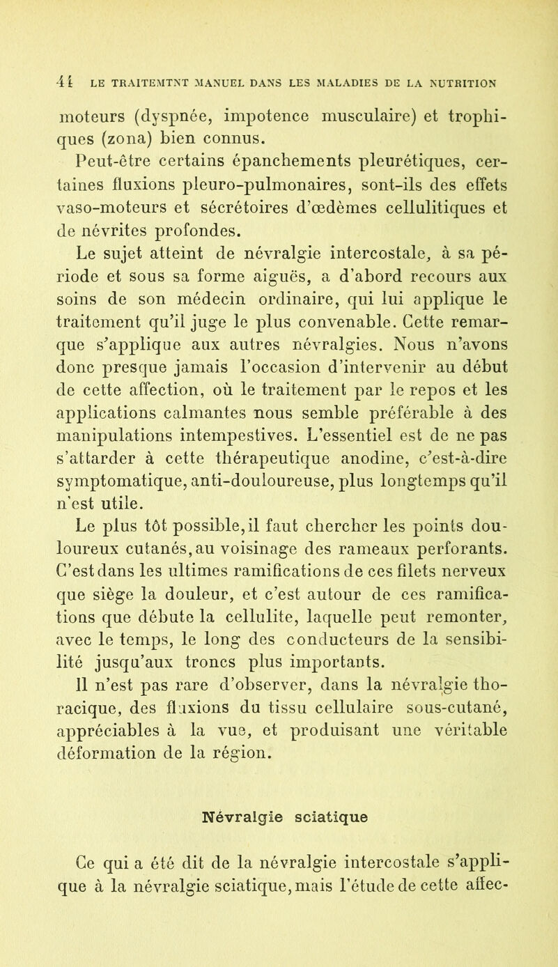 moteurs (dyspnée, impotence musculaire) et trophi- ques (zona) bien connus. Peut-être certains épanchements pleurétiques, cer- taines fluxions pleuro-pulmonaires, sont-ils des effets vaso-moteurs et sécrétoires d’œdèmes cellulitiques et de névrites profondes. Le sujet atteint de névralgie intercostale, à sa pé- riode et sous sa forme aiguës, a d’abord recours aux soins de son médecin ordinaire, qui lui applique le traitement qu’il juge le plus convenable. Cette remar- que s’applique aux autres névralgies. Nous n’avons donc presque jamais l’occasion d’intervenir au début de cette affection, où le traitement par le repos et les applications calmantes nous semble préférable à des manipulations intempestives. L’essentiel est de ne pas s’attarder à cette thérapeutique anodine, c’est-à-dire symptomatique, anti-douloureuse, plus longtemps qu’il n'est utile. Le plus tôt possible, il faut chercher les points dou- loureux cutanés,au voisinage des rameaux perforants. C’est dans les ultimes ramifications de ces filets nerveux que siège la douleur, et c’est autour de ces ramifica- tions que débute la cellulite, laquelle peut remonter, avec le temps, le long des conducteurs de la sensibi- lité jusqu’aux troncs plus importants. 11 n’est pas rare d’observer, dans la névralgie tho- racique, des fluxions du tissu cellulaire sous-cutané, appréciables à la vue, et produisant une véritable déformation de la région. Névraigie sciatique Ce qui a été dit de la névralgie intercostale s’appli- que à la névralgie sciatique, mais l’étude de cette affec-