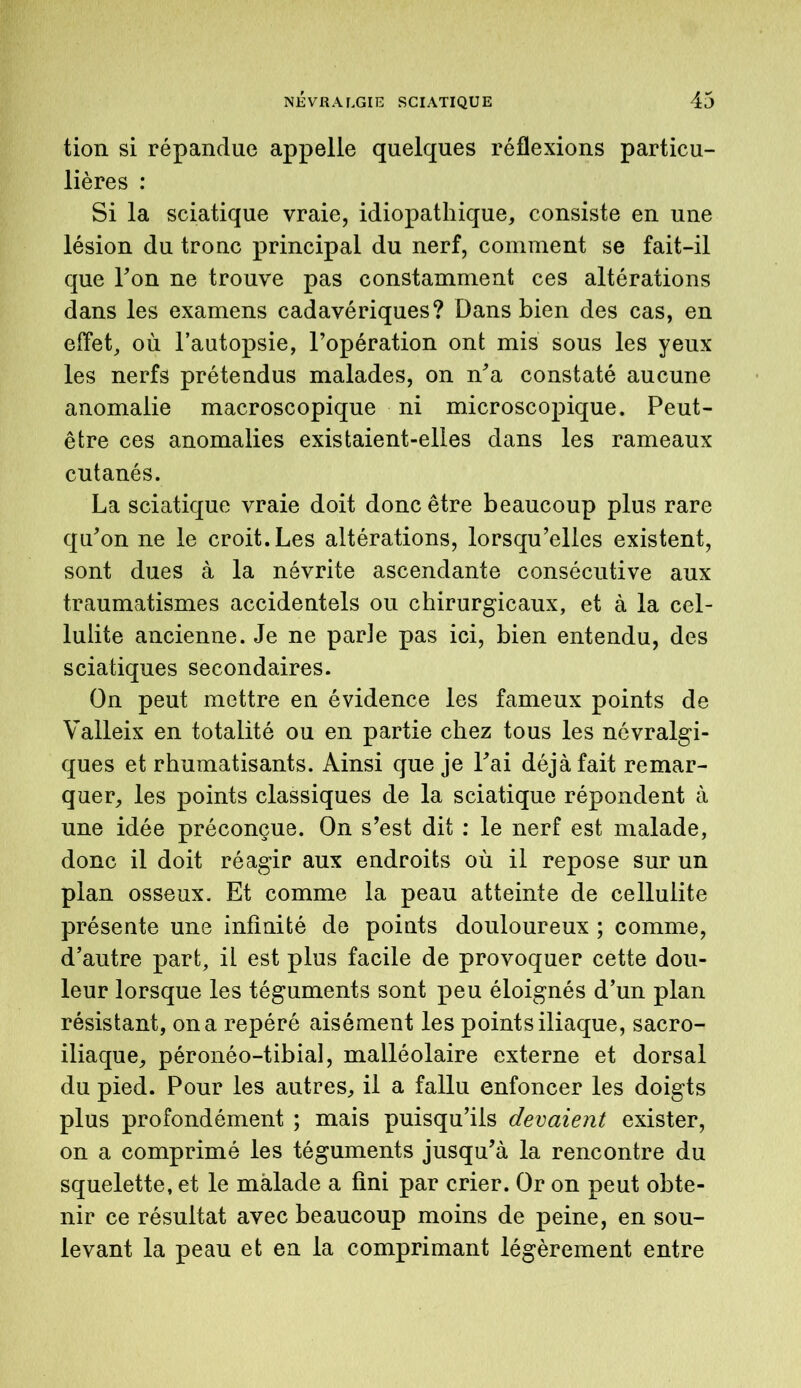 tion si répandue appelle quelques réflexions particu- lières : Si la sciatique vraie, idiopathique, consiste en une lésion du tronc principal du nerf, comment se fait-il que Ton ne trouve pas constamment ces altérations dans les examens cadavériques? Dans bien des cas, en effet, où l’autopsie, l’opération ont mis sous les yeux les nerfs prétendus malades, on n'a constaté aucune anomalie macroscopique ni microscopique. Peut- être ces anomalies existaient-elles dans les rameaux cutanés. La sciatique vraie doit donc être beaucoup plus rare qu'on ne le croit. Les altérations, lorsqu’elles existent, sont dues à la névrite ascendante consécutive aux traumatismes accidentels ou chirurgicaux, et à la cel- lulite ancienne. Je ne parle pas ici, bien entendu, des sciatiques secondaires. On peut mettre en évidence les fameux points de Valleix en totalité ou en partie chez tous les névralgi- ques et rhumatisants. Ainsi que je l'ai déjà fait remar- quer, les points classiques de la sciatique répondent à une idée préconçue. On s’est dit : le nerf est malade, donc il doit réagir aux endroits où il repose sur un plan osseux. Et comme la peau atteinte de cellulite présente une infinité de points douloureux ; comme, d’autre part, il est plus facile de provoquer cette dou- leur lorsque les téguments sont peu éloignés d’un plan résistant, on a repéré aisément les points iliaque, sacro- iliaque, péronéo-tibial, malléolaire externe et dorsal du pied. Pour les autres, il a fallu enfoncer les doigts plus profondément ; mais puisqu’ils devaient exister, on a comprimé les téguments jusqu’à la rencontre du squelette, et le malade a fini par crier. Or on peut obte- nir ce résultat avec beaucoup moins de peine, en sou- levant la peau et en la comprimant légèrement entre