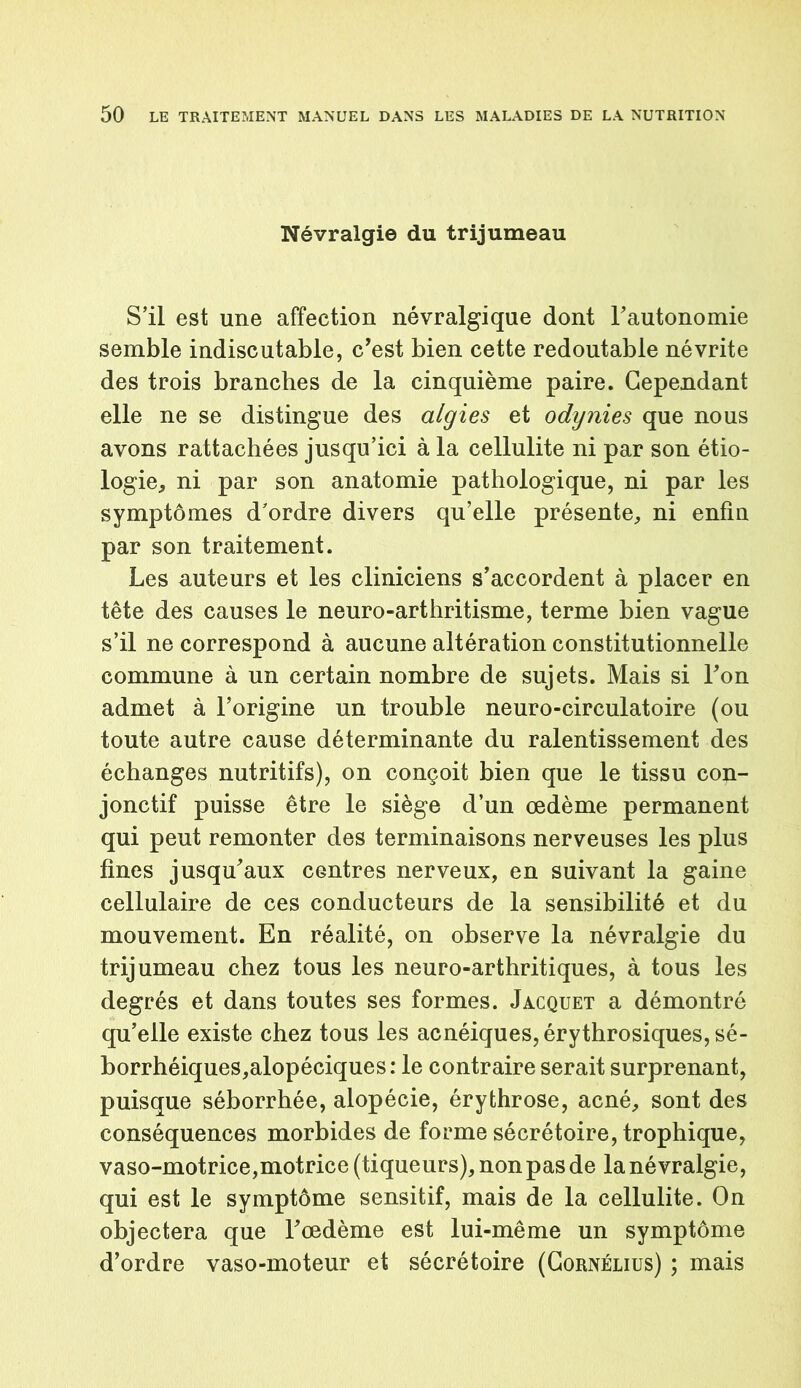 Névralgie du trijumeau S’il est une affection névralgique dont l’autonomie semble indiscutable, c’est bien cette redoutable névrite des trois branches de la cinquième paire. Cependant elle ne se distingue des algies et odynies que nous avons rattachées jusqu’ici à la cellulite ni par son étio- logie, ni par son anatomie pathologique, ni par les symptômes d’ordre divers qu’elle présente, ni enfin par son traitement. Les auteurs et les cliniciens s’accordent à placer en tête des causes le neuro-arthritisme, terme bien vague s’il ne correspond à aucune altération constitutionnelle commune à un certain nombre de sujets. Mais si Fon admet à l’origine un trouble neuro-circulatoire (ou toute autre cause déterminante du ralentissement des échanges nutritifs), on conçoit bien que le tissu con- jonctif puisse être le siège d’un œdème permanent qui peut remonter des terminaisons nerveuses les plus fines jusqu’aux centres nerveux, en suivant la gaine cellulaire de ces conducteurs de la sensibilité et du mouvement. En réalité, on observe la névralgie du trijumeau chez tous les neuro-arthritiques, à tous les degrés et dans toutes ses formes. Jacquet a démontré qu’elle existe chez tous les acnéiques, érythrosiques, sé- borrhéiques,alopéciques: le contraire serait surprenant, puisque séborrhée, alopécie, érythrose, acné, sont des conséquences morbides de forme sécrétoire, trophique, vaso-motrice,motrice (tiqueurs), non pas de la névralgie, qui est le symptôme sensitif, mais de la cellulite. On objectera que l’œdème est lui-même un symptôme d’ordre vaso-moteur et sécrétoire (Cornélius) ; mais