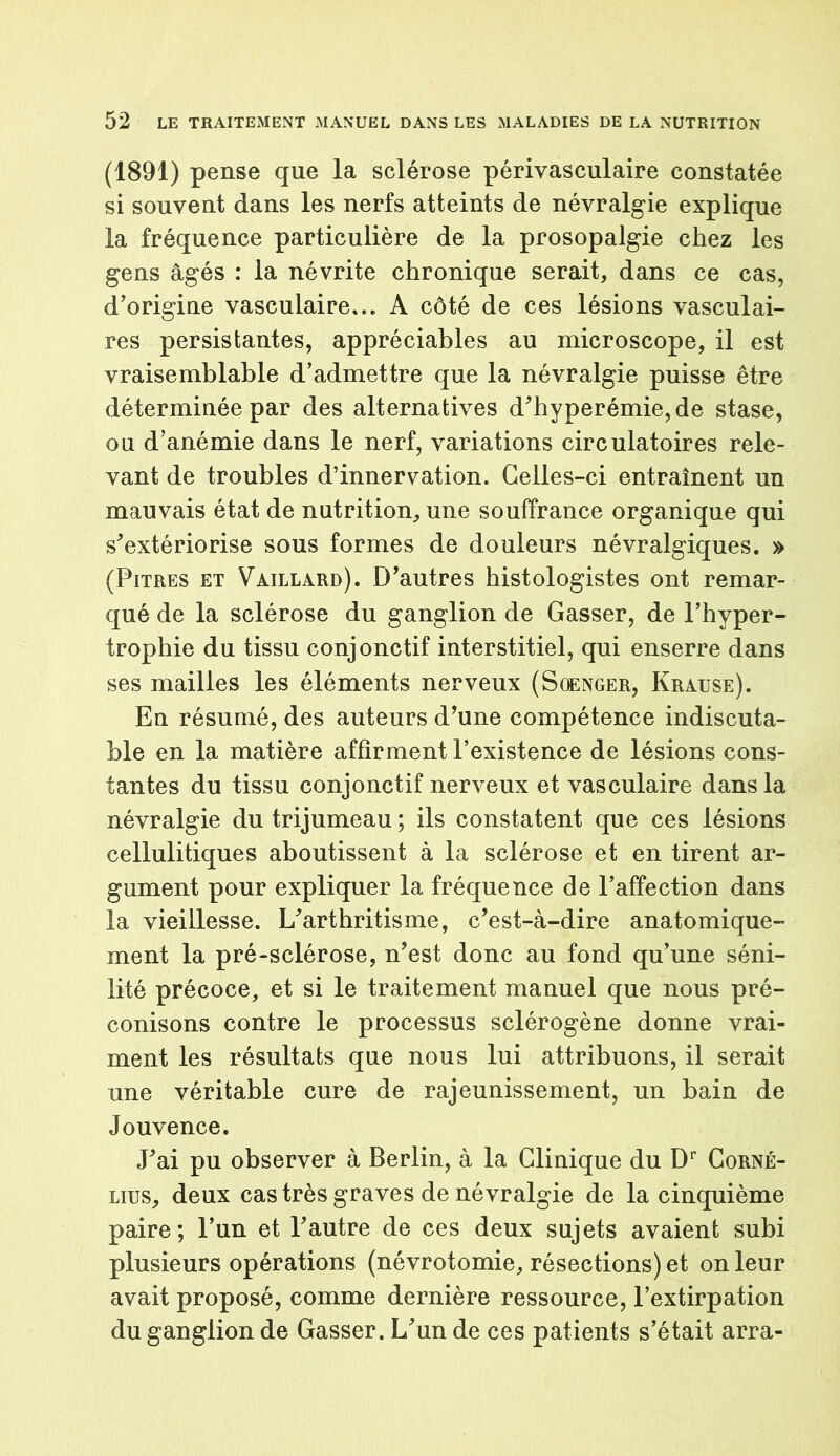 (1891) pense que la sclérose périvasculaire constatée si souvent dans les nerfs atteints de névralgie explique la fréquence particulière de la prosopalgie chez les gens âgés : la névrite chronique serait, dans ce cas, d’origine vasculaire... A côté de ces lésions vasculai- res persistantes, appréciables au microscope, il est vraisemblable d’admettre que la névralgie puisse être déterminée par des alternatives d’hyperémie, de stase, ou d’anémie dans le nerf, variations circulatoires rele- vant de troubles d’innervation. Celles-ci entraînent un mauvais état de nutrition, une souffrance organique qui s’extériorise sous formes de douleurs névralgiques. » (Pitres et Vaillard). D’autres histologistes ont remar- qué de la sclérose du ganglion de Gasser, de l’hyper- trophie du tissu conjonctif interstitiel, qui enserre dans ses mailles les éléments nerveux (Soenger, Krause). En résumé, des auteurs d’une compétence indiscuta- ble en la matière affirment l’existence de lésions cons- tantes du tissu conjonctif nerveux et vasculaire dans la névralgie du trijumeau ; ils constatent que ces lésions cellulitiques aboutissent à la sclérose et en tirent ar- gument pour expliquer la fréquence de l’affection dans la vieillesse. L’arthritisme, c’est-à-dire anatomique- ment la pré-sclérose, n’est donc au fond qu’une séni- lité précoce, et si le traitement manuel que nous pré- conisons contre le processus sclérogène donne vrai- ment les résultats que nous lui attribuons, il serait une véritable cure de rajeunissement, un bain de Jouvence. J’ai pu observer à Berlin, à la Clinique du Dr Corné- lius, deux cas très graves de névralgie de la cinquième paire; l’un et l’autre de ces deux sujets avaient subi plusieurs opérations (névrotomie, résections) et on leur avait proposé, comme dernière ressource, l’extirpation du ganglion de Gasser. L’un de ces patients s’était arra-