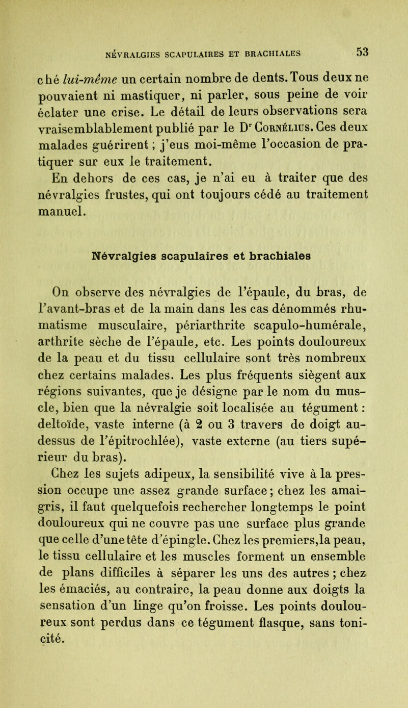 ché lui-même un certain nombre de dents. Tous deux ne pouvaient ni mastiquer, ni parler, sous peine de voir éclater une crise. Le détail de leurs observations sera vraisemblablement publié par le Dr Cornélius. Ces deux malades guérirent ; j’eus moi-même l'occasion de pra- tiquer sur eux le traitement. En dehors de ces cas, je n’ai eu à traiter que des névralgies frustes, qui ont toujours cédé au traitement manuel. Névralgies scapulaires et brachiales On observe des névralgies de l’épaule, du bras, de l'avant-bras et de la main dans les cas dénommés rhu- matisme musculaire, périarthrite scapulo-humérale, arthrite sèche de l'épaule, etc. Les points douloureux de la peau et du tissu cellulaire sont très nombreux chez certains malades. Les plus fréquents siègent aux régions suivantes, que je désigne par le nom du mus- cle, bien que la névralgie soit localisée au tégument : deltoïde, vaste interne (à 2 ou 3 travers de doigt au- dessus de l'épitrochlée), vaste externe (au tiers supé- rieur du bras). Chez les sujets adipeux, la sensibilité vive à la pres- sion occupe une assez grande surface ; chez les amai- gris, il faut quelquefois rechercher longtemps le point douloureux qui ne couvre pas une surface plus grande que celle d'une tête d'épingle. Chez les premiers,la peau, le tissu cellulaire et les muscles forment un ensemble de plans difficiles à séparer les uns des autres ; chez les émaciés, au contraire, la peau donne aux doigts la sensation d’un linge qu’on froisse. Les points doulou- reux sont perdus dans ce tégument flasque, sans toni- cité.