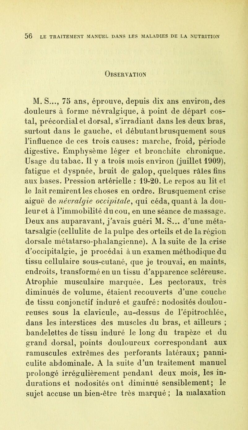 Observation M. S..., 75 ans, éprouve, depuis dix ans environ, des douleurs à forme névralgique, à point de départ cos- tal, précordial et dorsal, s'irradiant dans les deux bras, surtout dans le gauche, et débutant brusquement sous l'influence de ces trois causes: marche, froid, période digestive. Emphysème léger et bronchite chronique. Usage du tabac. Il y a trois mois environ (juillet 1909), fatigue et dyspnée, bruit de galop, quelques râles fins aux bases. Pression artérielle : 19-20. Le repos au lit et le lait remirent les choses en ordre. Brusquement crise aiguë de névralgie occipitale, qui céda, quant à la dou- leur et à l'immobilité du cou, en une séance de massage. Deux ans auparavant, j'avais guéri M. S... d'une méta- tarsalgie (cellulite de la pulpe des orteils et de la région dorsale métatarso-phalangienne). A la suite de la crise d'occipitalgie, je procédai à un examen méthodique du tissu cellulaire sous-cutané, que je trouvai, en maints, endroits, transformé en un tissu d'apparence scléreuse. Atrophie musculaire marquée. Les pectoraux, très diminués de volume, étaient recouverts d’une couche de tissu conjonctif induré et gaufré: nodosités doulou- reuses sous la clavicule, au-dessus de l’épitrochlée, dans les interstices des muscles du bras, et ailleurs ; bandelettes de tissu induré le long du trapèze et du grand dorsal, points douloureux correspondant aux ramuscules extrêmes des perforants latéraux; panni- culite abdominale. A la suite d’un traitement manuel prolongé irrégulièrement pendant deux mois, les in- durations et nodosités ont diminué sensiblement; le sujet accuse un bien-être très marqué ; la malaxation