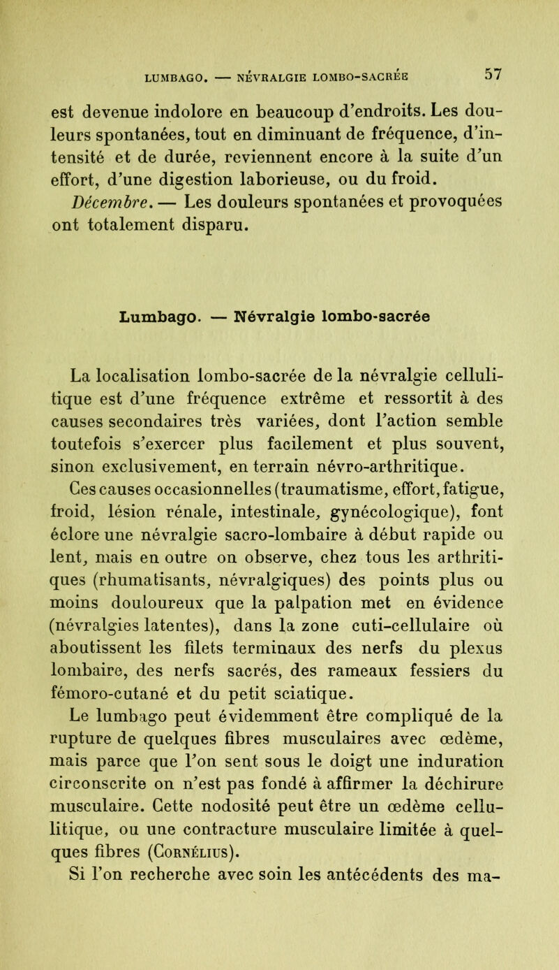 est devenue indolore en beaucoup d’endroits. Les dou- leurs spontanées, tout en diminuant de fréquence, d’in- tensité et de durée, reviennent encore à la suite d’un effort, d’une digestion laborieuse, ou du froid. Décembre. — Les douleurs spontanées et provoquées ont totalement disparu. Lumbago. — Névralgie lombo-sacrée La localisation lombo-sacrée de la névralgie celluli- tique est d’une fréquence extrême et ressortit à des causes secondaires très variées, dont l’action semble toutefois s’exercer plus facilement et plus souvent, sinon exclusivement, en terrain névro-arthritique. Ces causes occasionnelles (traumatisme, effort, fatigue, froid, lésion rénale, intestinale, gynécologique), font éclore une névralgie sacro-lombaire à début rapide ou lent, mais en outre on observe, chez tous les arthriti- ques (rhumatisants, névralgiques) des points plus ou moins douloureux que la palpation met en évidence (névralgies latentes), dans la zone cuti-cellulaire où aboutissent les filets terminaux des nerfs du plexus lombaire, des nerfs sacrés, des rameaux fessiers du fémoro-cutané et du petit sciatique. Le lumbago peut évidemment être compliqué de la rupture de quelques fibres musculaires avec œdème, mais parce que l’on sent sous le doigt une induration circonscrite on n’est pas fondé à affirmer la déchirure musculaire. Cette nodosité peut être un œdème cellu- litique, ou une contracture musculaire limitée à quel- ques fibres (Cornélius). Si l’on recherche avec soin les antécédents des ma-