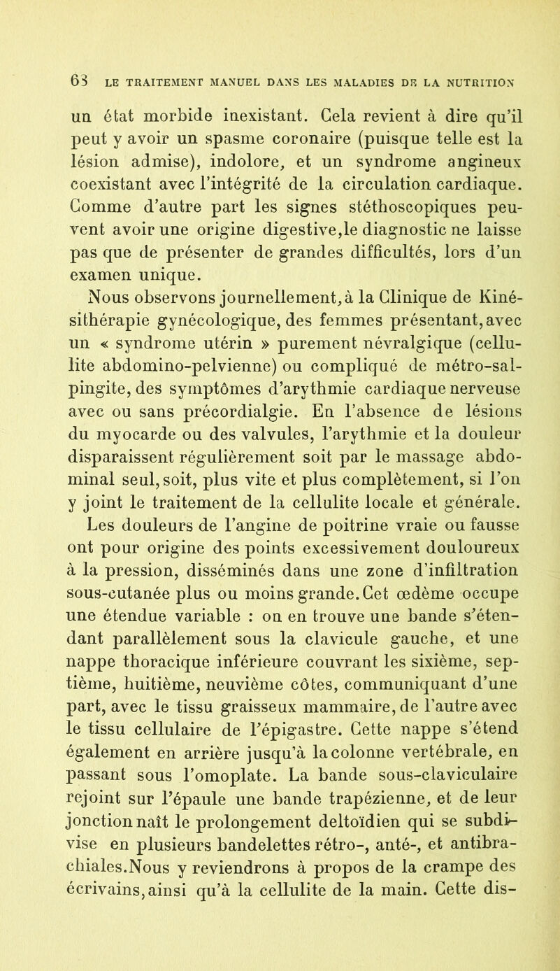 un état morbide inexistant. Gela revient à dire qu’il peut y avoir un spasme coronaire (puisque telle est la lésion admise), indolore, et un syndrome angineux coexistant avec l’intégrité de la circulation cardiaque. Gomme d’autre part les signes stéthoscopiques peu- vent avoir une origine digestive,le diagnostic ne laisse pas que de présenter de grandes difficultés, lors d’un examen unique. Nous observons journellement, à la Clinique de Kiné- sithérapie gynécologique, des femmes présentant, avec un « syndrome utérin » purement névralgique (cellu- lite abdomino-pelvienne) ou compliqué de métro-sal- pingite, des symptômes d’arythmie cardiaque nerveuse avec ou sans précordialgie. En l’absence de lésions du myocarde ou des valvules, l’arythmie et la douleur disparaissent régulièrement soit par le massage abdo- minal seul, soit, plus vite et plus complètement, si l’on y joint le traitement de la cellulite locale et générale. Les douleurs de l’angine de poitrine vraie ou fausse ont pour origine des points excessivement douloureux à la pression, disséminés dans une zone d’infiltration sous-cutanée plus ou moins grande. Cet œdème occupe une étendue variable : on en trouve une bande s’éten- dant parallèlement sous la clavicule gauche, et une nappe thoracique inférieure couvrant les sixième, sep- tième, huitième, neuvième côtes, communiquant d’une part, avec le tissu graisseux mammaire, de l’autre avec le tissu cellulaire de l’épigastre. Cette nappe s’étend également en arrière jusqu’à la colonne vertébrale, en passant sous l’omoplate. La bande sous-claviculaire rejoint sur l’épaule une bande trapézienne, et de leur jonction naît le prolongement deltoïdien qui se subdi- vise en plusieurs bandelettes rétro-, anté-, et antibra- chiales.Nous y reviendrons à propos de la crampe des écrivains, ainsi qu’à la cellulite de la main. Cette dis-