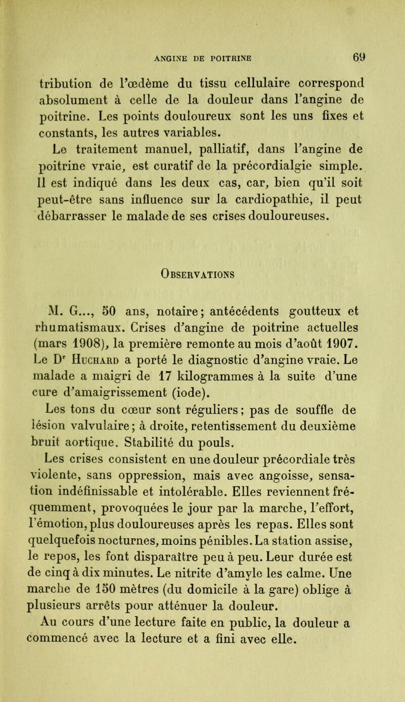 tribution de l’œdème du tissu cellulaire correspond absolument à celle de la douleur dans l’angine de poitrine. Les points douloureux sont les uns fixes et constants, les autres variables. Le traitement manuel, palliatif, dans l’angine de poitrine vraie, est curatif de la précordialgie simple. Il est indiqué dans les deux cas, car, bien qu’il soit peut-être sans influence sur la cardiopathie, il peut débarrasser le malade de ses crises douloureuses. Observations M. G..., 50 ans, notaire; antécédents goutteux et rhumatismaux. Grises d’angine de poitrine actuelles (mars 1908), la première remonte au mois d’août 1907. Le Dr Huchard a porté le diagnostic d’angine vraie. Le malade a maigri de 17 kilogrammes à la suite d’une cure d’amaigrissement (iode). Les tons du cœur sont réguliers ; pas de souffle de lésion valvulaire; à droite, retentissement du deuxième bruit aortique. Stabilité du pouls. Les crises consistent en une douleur précordiale très violente, sans oppression, mais avec angoisse, sensa- tion indéfinissable et intolérable. Elles reviennent fré- quemment, provoquées le jour par la marche, l’effort, l’émotion, plus douloureuses après les repas. Elles sont quelquefois nocturnes, moins pénibles. La station assise, le repos, les font disparaître peu à peu. Leur durée est de cinq à dix minutes. Le nitrite d’amyle les calme. Une marche de 150 mètres (du domicile à la gare) oblige à plusieurs arrêts pour atténuer la douleur. Au cours d’une lecture faite en public, la douleur a commencé avec la lecture et a fini avec elle.