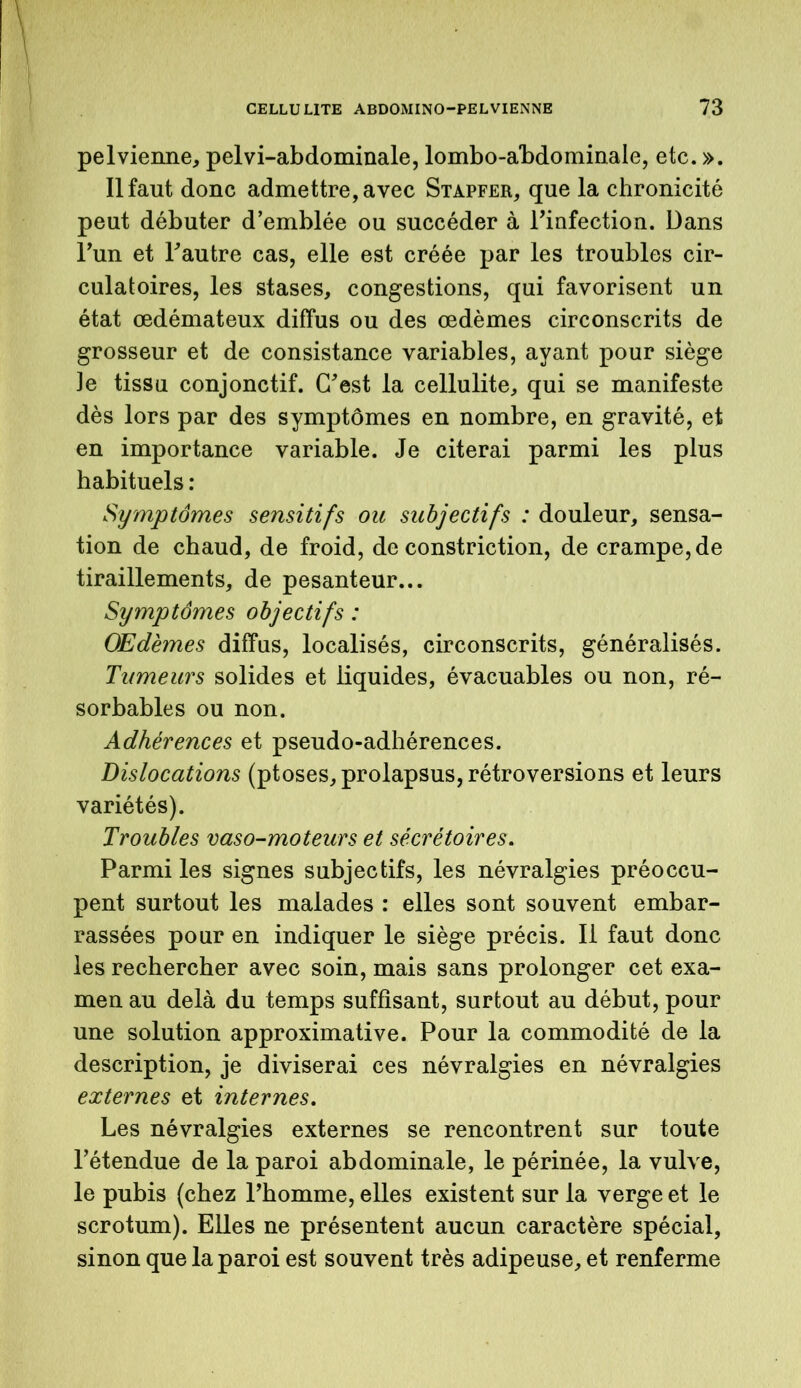 pelvienne, pelvi-abdominale, lombo-abdominale, etc. ». Il faut donc admettre, avec Stapfer, que la chronicité peut débuter d’emblée ou succéder à Finfection. Dans l’un et Fautre cas, elle est créée par les troubles cir- culatoires, les stases, congestions, qui favorisent un état œdémateux diffus ou des œdèmes circonscrits de grosseur et de consistance variables, ayant pour siège Je tissu conjonctif. C'est la cellulite, qui se manifeste dès lors par des symptômes en nombre, en gravité, et en importance variable. Je citerai parmi les plus habituels : Symptômes sensitifs ou subjectifs : douleur, sensa- tion de chaud, de froid, de constriction, de crampe, de tiraillements, de pesanteur... Symptômes objectifs : Œdèmes diffus, localisés, circonscrits, généralisés. Tumeurs solides et liquides, évacuables ou non, ré- sorbables ou non. Adhérences et pseudo-adhérences. Dislocations (ptoses, prolapsus, rétroversions et leurs variétés). Troubles vaso-moteurs et sécrétoires. Parmi les signes subjectifs, les névralgies préoccu- pent surtout les malades : elles sont souvent embar- rassées pour en indiquer le siège précis. Il faut donc les rechercher avec soin, mais sans prolonger cet exa- men au delà du temps suffisant, surtout au début, pour une solution approximative. Pour la commodité de la description, je diviserai ces névralgies en névralgies externes et internes. Les névralgies externes se rencontrent sur toute l’étendue de la paroi abdominale, le périnée, la vulve, le pubis (chez Fhomme, elles existent sur la verge et le scrotum). Elles ne présentent aucun caractère spécial, sinon que la paroi est souvent très adipeuse, et renferme