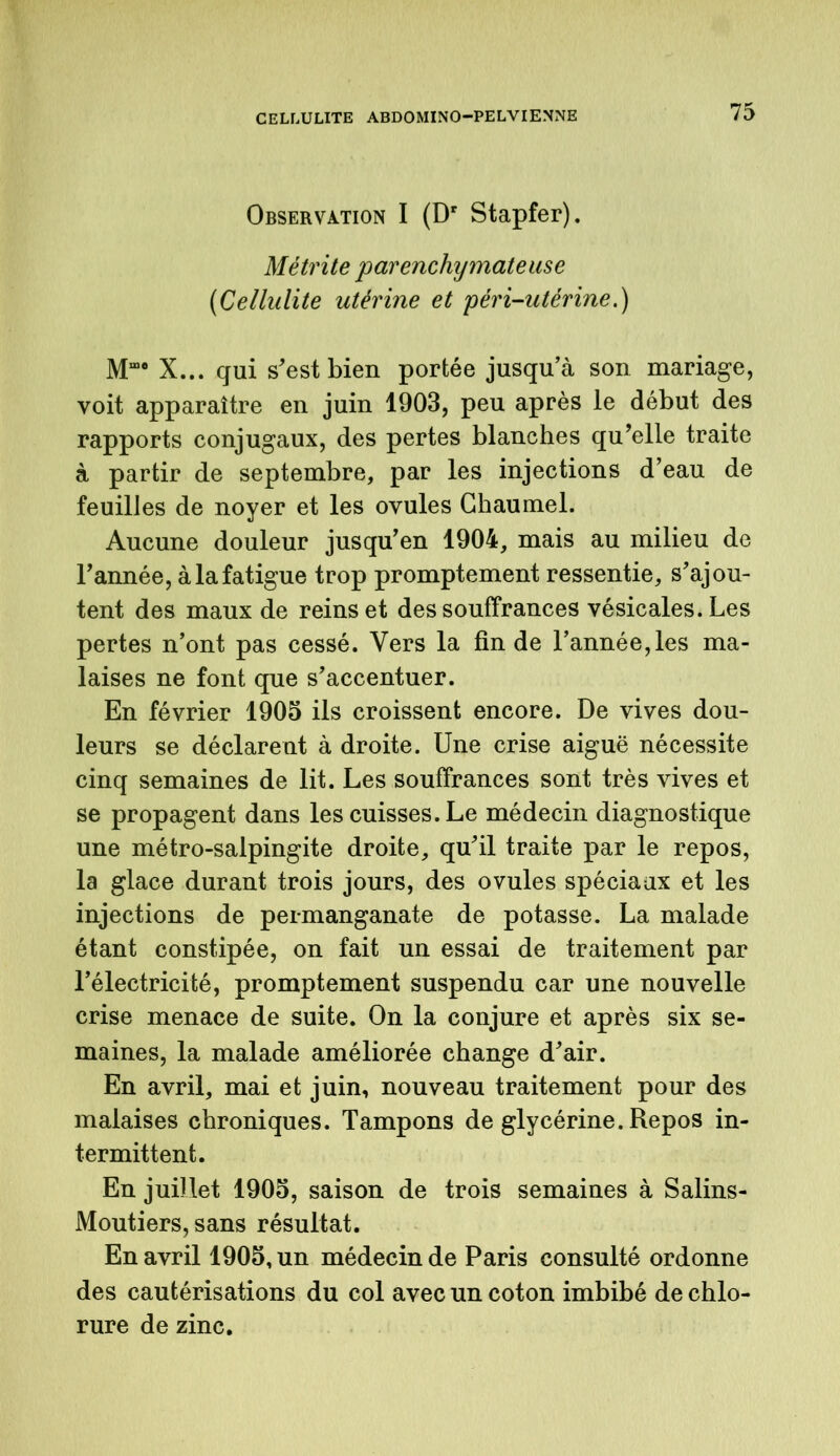 Observation I (Dr Stapfer). Métrite parenchymateuse {Cellulite utérine et péri-utérine.) Mm# X... qui s'est bien portée jusqu’à son mariage, voit apparaître en juin 1903, peu après le début des rapports conjugaux, des pertes blanches qu'elle traite à partir de septembre, par les injections d’eau de feuilles de noyer et les ovules Gbaumel. Aucune douleur jusqu’en 1904, mais au milieu de l’année, à la fatigue trop promptement ressentie, s’ajou- tent des maux de reinset des souffrances vésicales. Les pertes n’ont pas cessé. Vers la fin de l’année,les ma- laises ne font que s’accentuer. En février 1905 ils croissent encore. De vives dou- leurs se déclarent à droite. Une crise aiguë nécessite cinq semaines de lit. Les souffrances sont très vives et se propagent dans les cuisses. Le médecin diagnostique une métro-salpingite droite, qu’il traite par le repos, la glace durant trois jours, des ovules spéciaux et les injections de permanganate de potasse. La malade étant constipée, on fait un essai de traitement par l’électricité, promptement suspendu car une nouvelle crise menace de suite. On la conjure et après six se- maines, la malade améliorée change d’air. En avril, mai et juin, nouveau traitement pour des malaises chroniques. Tampons de glycérine. Repos in- termittent. En juillet 1905, saison de trois semaines à Salins- Moutiers, sans résultat. En avril 1905, un médecin de Paris consulté ordonne des cautérisations du col avec un coton imbibé de chlo- rure de zinc.