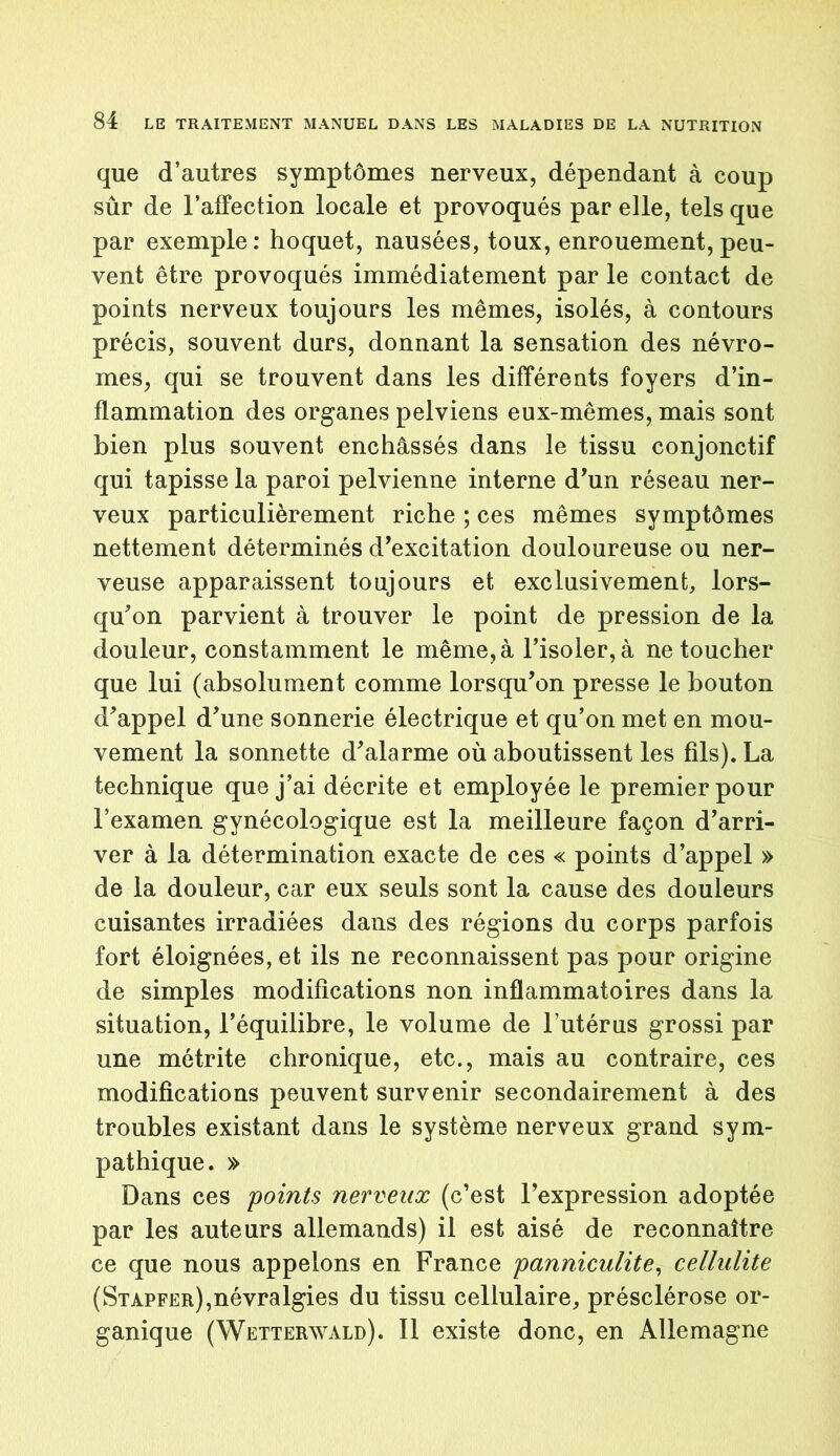 que d’autres symptômes nerveux, dépendant à coup sûr de l’affection locale et provoqués par elle, tels que par exemple: hoquet, nausées, toux, enrouement, peu- vent être provoqués immédiatement par le contact de points nerveux toujours les mêmes, isolés, à contours précis, souvent durs, donnant la sensation des névro- mes, qui se trouvent dans les différents foyers d’in- flammation des organes pelviens eux-mêmes, mais sont bien plus souvent enchâssés dans le tissu conjonctif qui tapisse la paroi pelvienne interne d’un réseau ner- veux particulièrement riche ; ces mêmes symptômes nettement déterminés d’excitation douloureuse ou ner- veuse apparaissent toujours et exclusivement, lors- qu'on parvient à trouver le point de pression de la douleur, constamment le même, à l’isoler, à ne toucher que lui (absolument comme lorsqu’on presse le bouton d’appel d’une sonnerie électrique et qu’on met en mou- vement la sonnette d’alarme où aboutissent les fils). La technique que j’ai décrite et employée le premier pour l’examen gynécologique est la meilleure façon d’arri- ver à la détermination exacte de ces « points d’appel » de la douleur, car eux seuls sont la cause des douleurs cuisantes irradiées dans des régions du corps parfois fort éloignées, et ils ne reconnaissent pas pour origine de simples modifications non inflammatoires dans la situation, l’équilibre, le volume de l’utérus grossi par une métrite chronique, etc., mais au contraire, ces modifications peuvent survenir secondairement à des troubles existant dans le système nerveux grand sym- pathique. » Dans ces points nerveux (c’est l’expression adoptée par les auteurs allemands) il est aisé de reconnaître ce que nous appelons en France panniculite, cellulite (Stapfer),névralgies du tissu cellulaire, présclérose or- ganique (Wetterwald). Il existe donc, en Allemagne