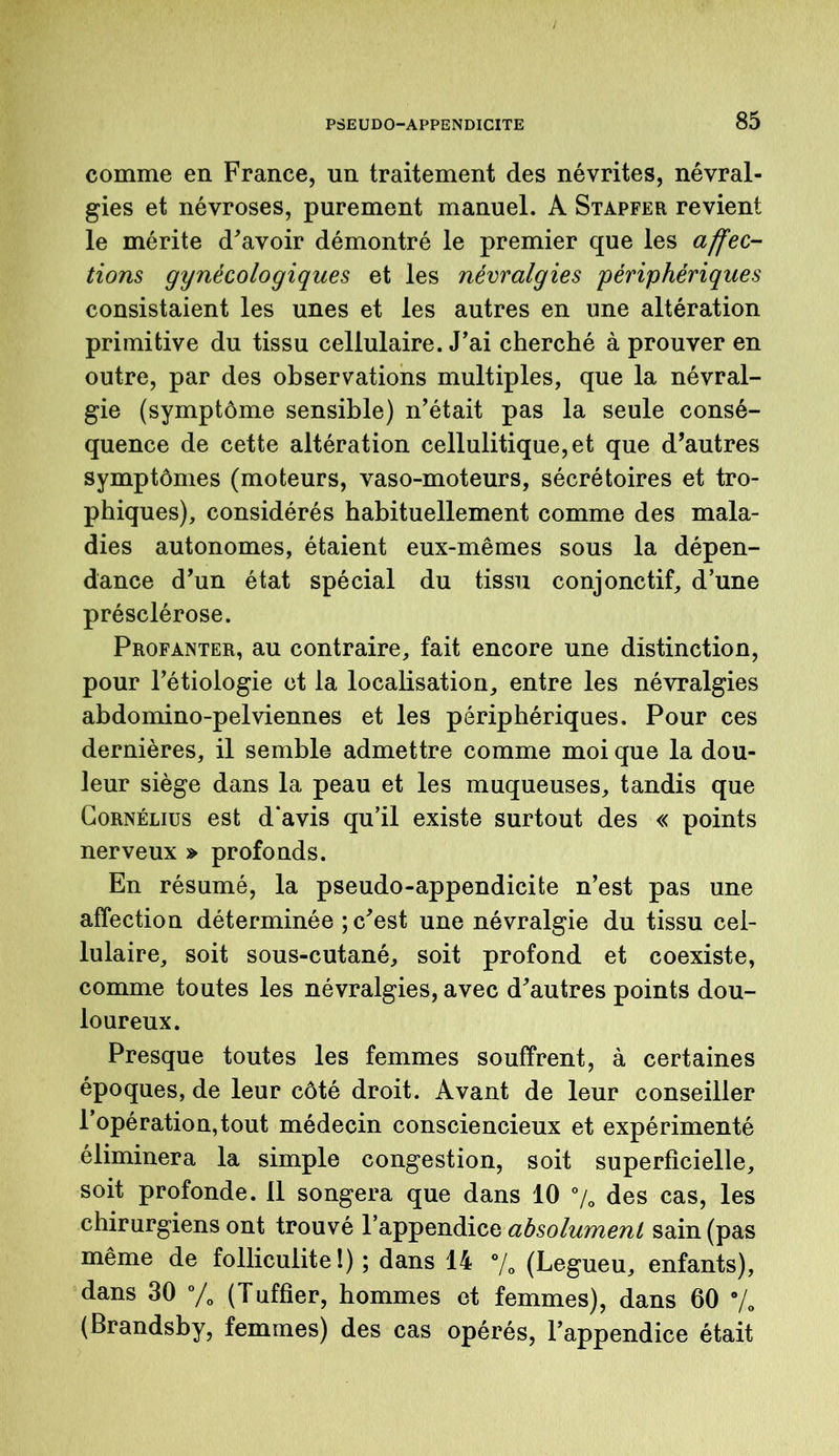 comme en France, un traitement des névrites, névral- gies et névroses, purement manuel. A Stapfer revient le mérite d'avoir démontré le premier que les affec- tions gynécologiques et les névralgies périphériques consistaient les unes et les autres en une altération primitive du tissu cellulaire. J'ai cherché à prouver en outre, par des observations multiples, que la névral- gie (symptôme sensible) n’était pas la seule consé- quence de cette altération cellulitique,et que d’autres symptômes (moteurs, vaso-moteurs, sécrétoires et tro- phiques), considérés habituellement comme des mala- dies autonomes, étaient eux-mêmes sous la dépen- dance d’un état spécial du tissu conjonctif, d’une présclérose. Profanter, au contraire, fait encore une distinction, pour l’étiologie et la localisation, entre les névralgies abdomino-pelviennes et les périphériques. Pour ces dernières, il semble admettre comme moi que la dou- leur siège dans la peau et les muqueuses, tandis que Cornélius est d'avis qu’il existe surtout des « points nerveux » profonds. En résumé, la pseudo-appendicite n’est pas une affection déterminée ; c'est une névralgie du tissu cel- lulaire, soit sous-cutané, soit profond et coexiste, comme toutes les névralgies, avec d'autres points dou- loureux. Presque toutes les femmes souffrent, à certaines époques, de leur côté droit. Avant de leur conseiller l’opération, tout médecin consciencieux et expérimenté éliminera la simple congestion, soit superficielle, soit profonde. Il songera que dans 10 % des cas, les chirurgiens ont trouvé l’appendice absolument sain (pas même de folliculite!) ; dans 14 % (Legueu, enfants), dans 30 % (Tuffier, hommes et femmes), dans 60 % (Brandsby, femmes) des cas opérés, l’appendice était