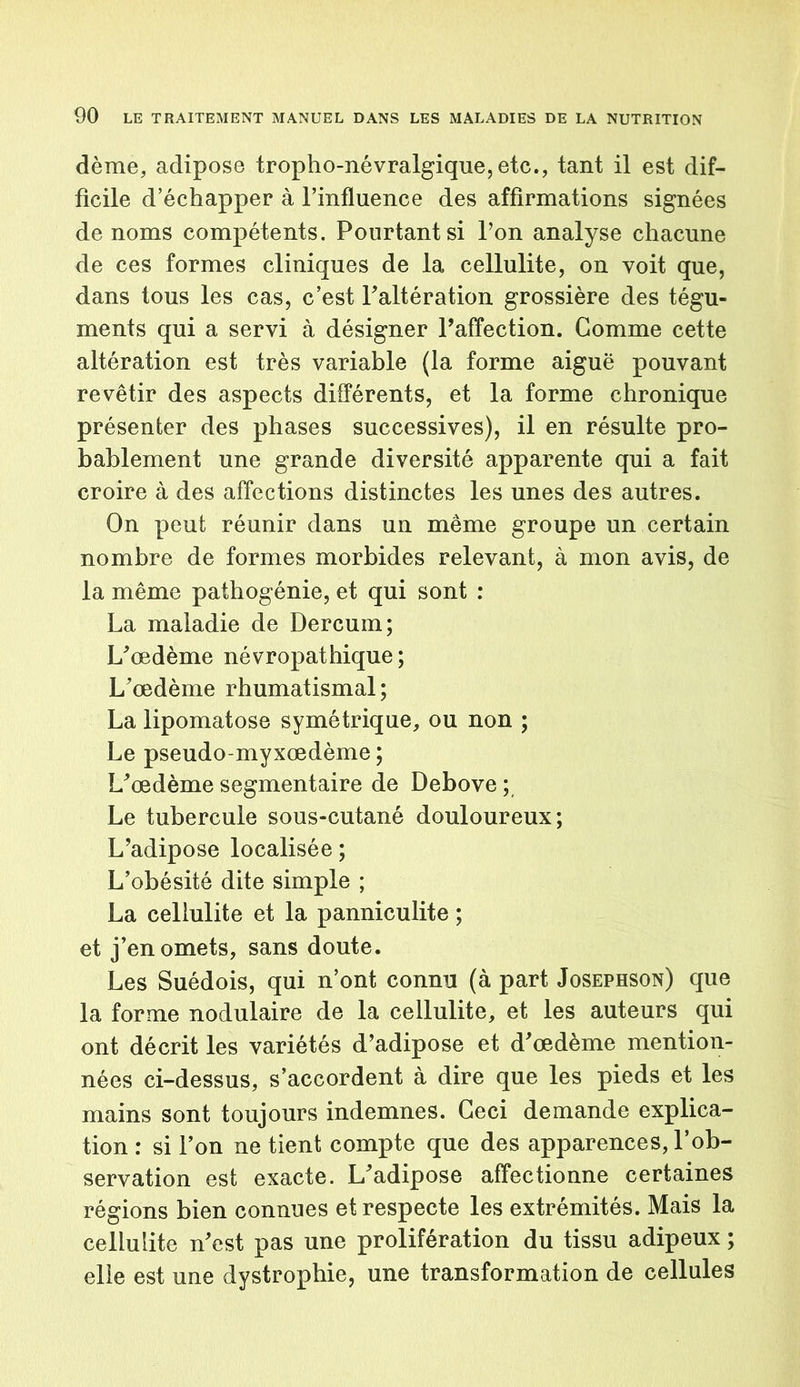 dème, adipose tropho-névralgique,etc., tant il est dif- ficile d’échapper à l’influence des affirmations signées de noms compétents. Pourtant si l’on analyse chacune de ces formes cliniques de la cellulite, on voit que, dans tous les cas, c’est l’altération grossière des tégu- ments qui a servi à désigner l’affection. Comme cette altération est très variable (la forme aiguë pouvant revêtir des aspects différents, et la forme chronique présenter des phases successives), il en résulte pro- bablement une grande diversité apparente qui a fait croire à des affections distinctes les unes des autres. On peut réunir dans un même groupe un certain nombre de formes morbides relevant, à mon avis, de la même pathogénie, et qui sont : La maladie de Dercurn; L’œdème névropathique; L’œdème rhumatismal; La lipomatose symétrique, ou non ; Le pseudo-myxœdème ; L’œdème segmentaire de Debove ; Le tubercule sous-cutané douloureux; L’adipose localisée; L’obésité dite simple ; La cellulite et la panniculite ; et j’en omets, sans doute. Les Suédois, qui n’ont connu (à part Josephson) que la forme nodulaire de la cellulite, et les auteurs qui ont décrit les variétés d’adipose et d’œdème mention- nées ci-dessus, s’accordent à dire que les pieds et les mains sont toujours indemnes. Ceci demande explica- tion : si l’on ne tient compte que des apparences, l’ob- servation est exacte. L’adipose affectionne certaines régions bien connues et respecte les extrémités. Mais la cellulite n’est pas une prolifération du tissu adipeux ; elle est une dystrophie, une transformation de cellules