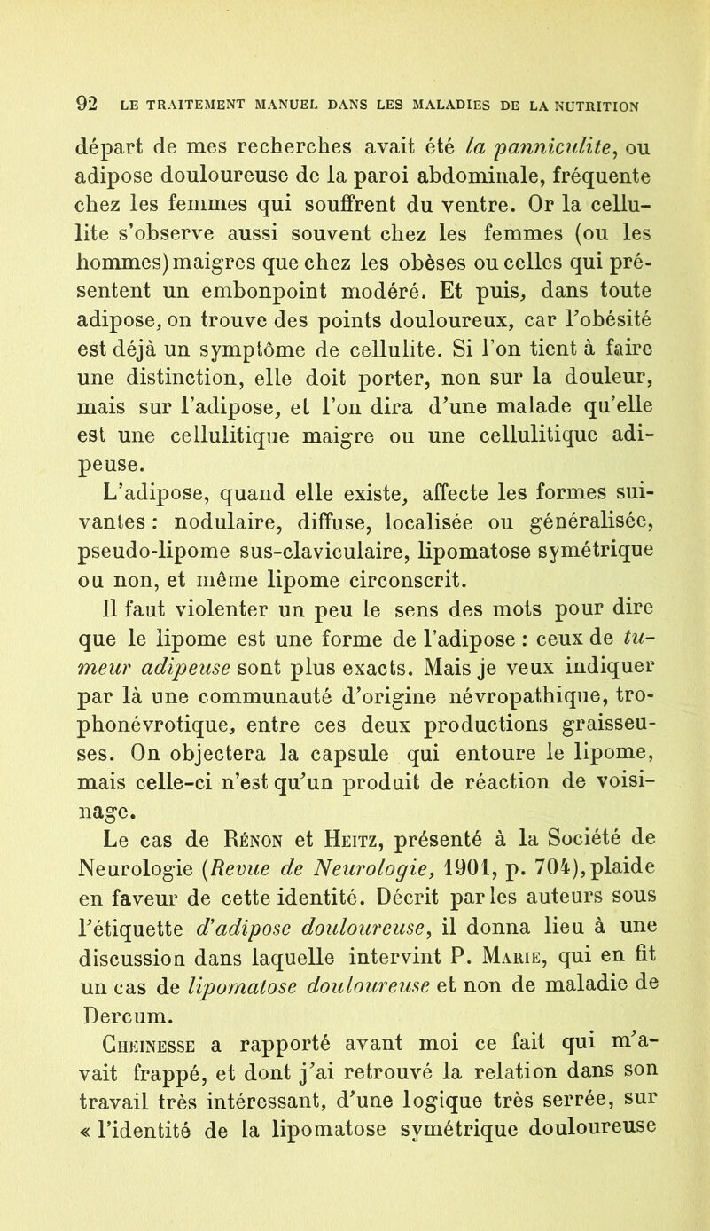 départ de mes recherches avait été la panniculite, ou adipose douloureuse de la paroi abdominale, fréquente chez les femmes qui souffrent du ventre. Or la cellu- lite s’observe aussi souvent chez les femmes (ou les hommes) maigres que chez les obèses ou celles qui pré- sentent un embonpoint modéré. Et puis, dans toute adipose, on trouve des points douloureux, car l'obésité est déjà un symptôme de cellulite. Si l’on tient à faire une distinction, elle doit porter, non sur la douleur, mais sur l’adipose, et l’on dira d’une malade qu’elle est une cellulitique maigre ou une cellulitique adi- peuse. L’adipose, quand elle existe, affecte les formes sui- vantes : nodulaire, diffuse, localisée ou généralisée, pseudo-lipome sus-claviculaire, lipomatose symétrique ou non, et même lipome circonscrit. Il faut violenter un peu le sens des mots pour dire que le lipome est une forme de l’adipose : ceux de tu- meur adipeuse sont plus exacts. Mais je veux indiquer par là une communauté d’origine névropathique, tro- phonévrotique, entre ces deux productions graisseu- ses. On objectera la capsule qui entoure le lipome, mais celle-ci n’est qu’un produit de réaction de voisi- nage. Le cas de Rénon et Heitz, présenté à la Société de Neurologie (Revue de Neurologie, 1901, p. 704), plaide en faveur de cette identité. Décrit parles auteurs sous l’étiquette d'adipose douloureuse, il donna lieu à une discussion dans laquelle intervint P. Marie, qui en fit un cas de lipomatose douloureuse et non de maladie de Dercum. Cheinesse a rapporté avant moi ce fait qui m’a- vait frappé, et dont j’ai retrouvé la relation dans son travail très intéressant, d’une logique très serrée, sur « l’identité de la lipomatose symétrique douloureuse