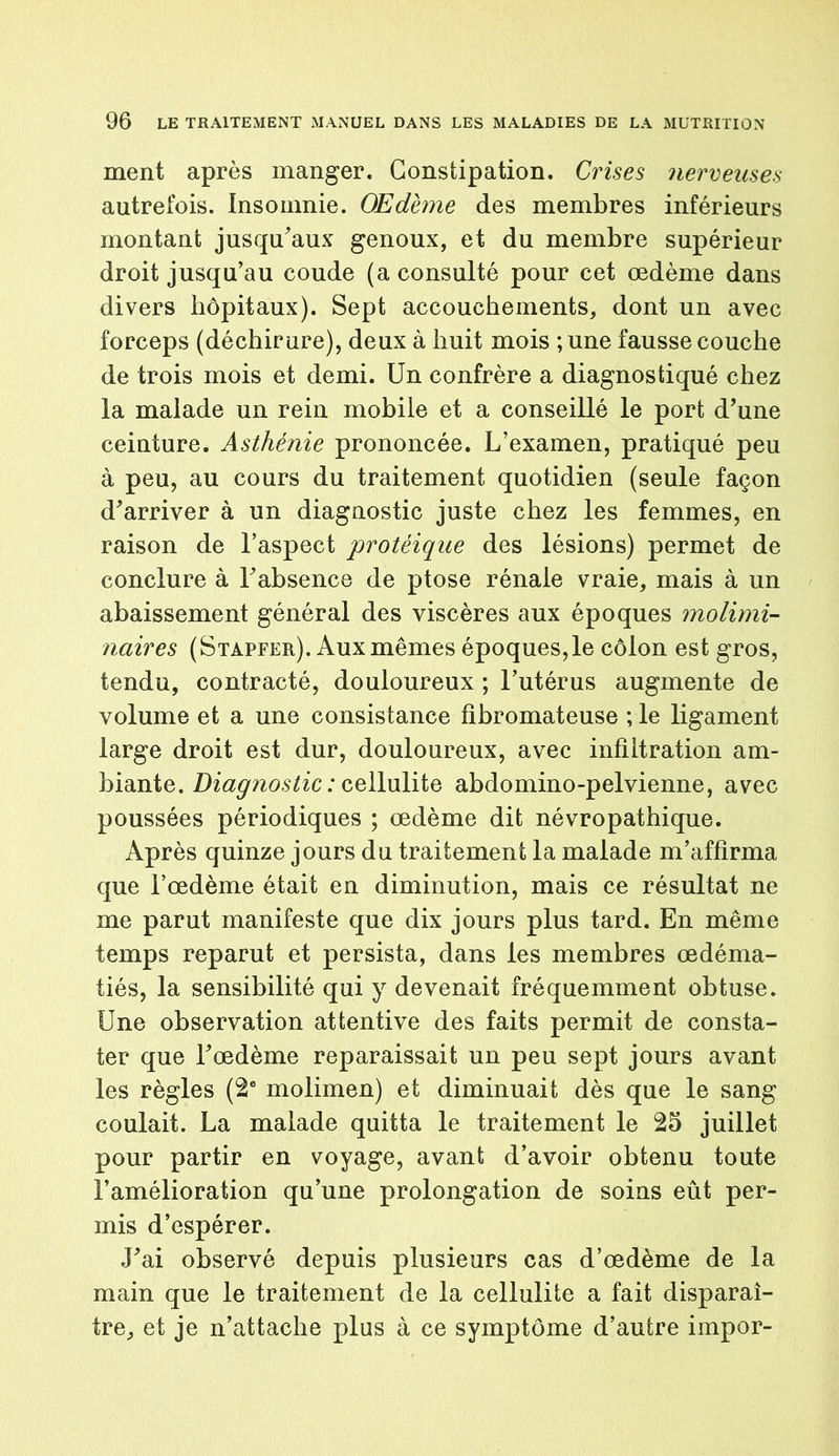 ment après manger. Constipation. Crises nerveuses autrefois. Insomnie. Œdème des membres inférieurs montant jusqu'aux genoux, et du membre supérieur droit jusqu’au coude (a consulté pour cet œdème dans divers hôpitaux). Sept accouchements, dont un avec forceps (déchirure), deux à huit mois ;une fausse couche de trois mois et demi. Un confrère a diagnostiqué chez la malade un rein mobile et a conseillé le port d’une ceinture. Asthénie prononcée. L’examen, pratiqué peu à peu, au cours du traitement quotidien (seule façon d’arriver à un diagnostic juste chez les femmes, en raison de l’aspect protéique des lésions) permet de conclure à l’absence de ptose rénale vraie, mais à un abaissement général des viscères aux époques molimi- naires (Stapfer). Aux mêmes époques,le côlon est gros, tendu, contracté, douloureux ; l’utérus augmente de volume et a une consistance fibromateuse ; le ligament large droit est dur, douloureux, avec infiltration am- biante. Diagnostic: cellulite abdomino-pelvienne, avec poussées périodiques ; œdème dit névropathique. Après quinze jours du traitement la malade m’affirma que l’œdème était en diminution, mais ce résultat ne me parut manifeste que dix jours plus tard. En même temps reparut et persista, dans les membres œdéma- tiés, la sensibilité qui y devenait fréquemment obtuse. Une observation attentive des faits permit de consta- ter que l’œdème reparaissait un peu sept jours avant les règles (2e molimen) et diminuait dès que le sang coulait. La malade quitta le traitement le 25 juillet pour partir en voyage, avant d’avoir obtenu toute l’amélioration qu’une prolongation de soins eût per- mis d’espérer. J’ai observé depuis plusieurs cas d’œdème de la main que le traitement de la cellulite a fait disparaî- tre, et je n’attache plus à ce symptôme d’autre impor-