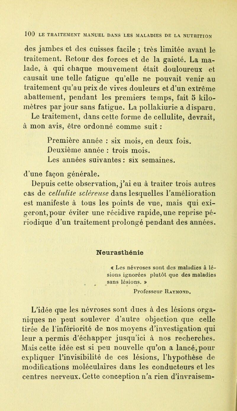 des jambes et des cuisses facile ; très limitée avant le traitement. Retour des forces et de la gaieté. La ma- lade, à qui chaque mouvement était douloureux et causait une telle fatigue qu’elle ne pouvait venir au traitement qu’au prix de vives douleurs et d’un extrême abattement, pendant les premiers temps, fait 5 kilo- mètres par jour sans fatigue. La pollakiurie a disparu. Le traitement, dans cette forme de cellulite, devrait, à mon avis, être ordonné comme suit : Première année : six mois, en deux fois. Deuxième année : trois mois. Les années suivantes : six semaines. d’une façon générale. Depuis cette observation, j'ai eu à traiter trois autres cas de cellulite scléreuse dans lesquelles Famélioration est manifeste à tous les points de vue, mais qui exi- geront, pour éviter une récidive rapide, une reprise pé- riodique d’un traitement prolongé pendant des années. Neurasthénie « Les névroses sont des maladies à lé- sions ignorées plutôt que des maladies sans lésions. » Professeur Raymond. L'idée que les névroses sont dues à des lésions orga- niques ne peut soulever d’autre objection que celle tirée de l’infériorité de nos moyens d'investigation qui leur a permis d’échapper jusqu’ici à nos recherches. Mais cette idée est si peu nouvelle qu'on a lancé,pour expliquer l'invisibilité de ces lésions, l’hypothèse de modifications moléculaires dans les conducteurs et les centres nerveux. Cette conception n'a rien d’invraisem-