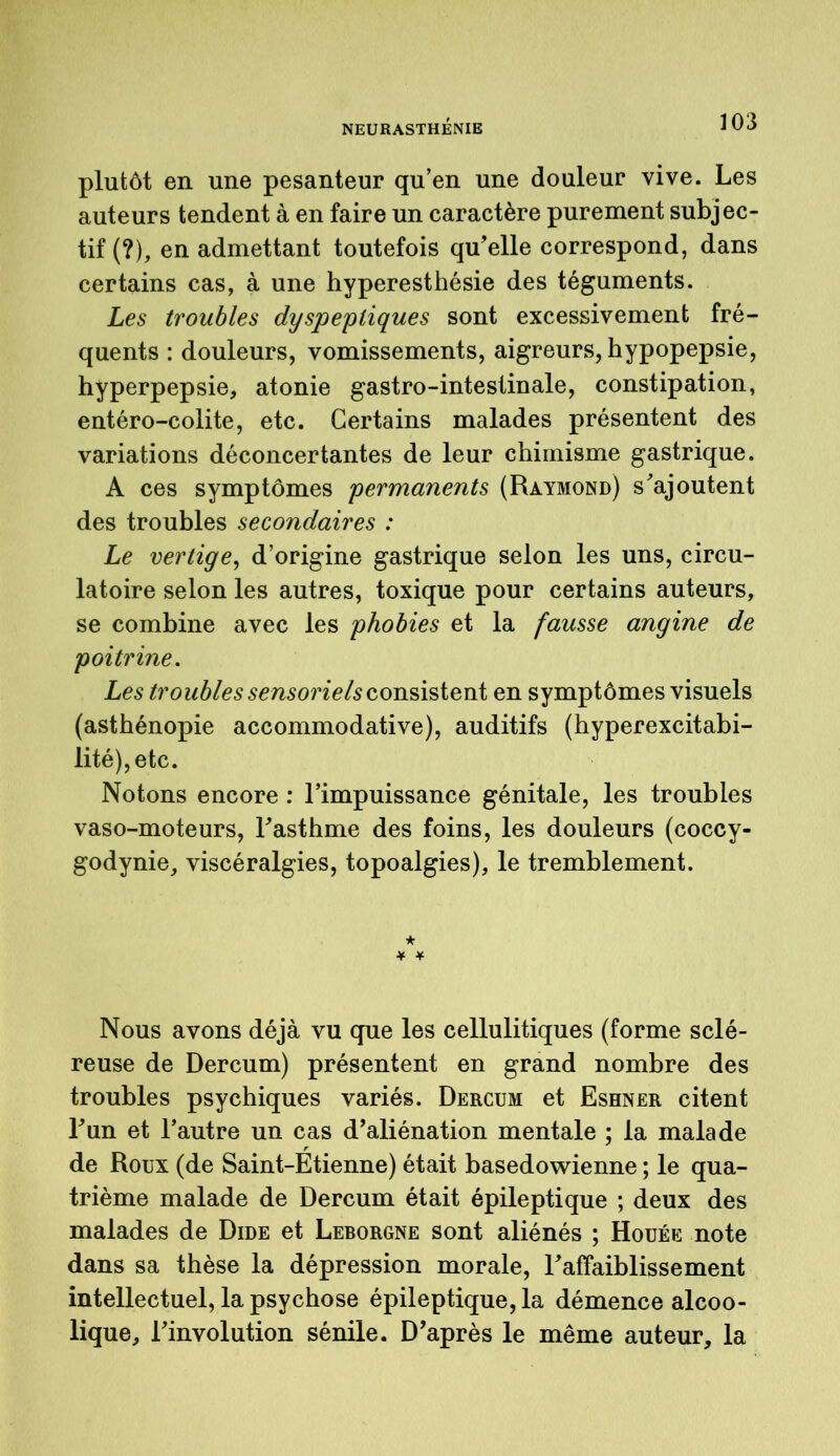 plutôt en une pesanteur qu’en une douleur vive. Les auteurs tendent à en faire un caractère purement subjec- tif (?), en admettant toutefois qu'elle correspond, dans certains cas, à une hyperesthésie des téguments. Les troubles dyspeptiques sont excessivement fré- quents : douleurs, vomissements, aigreurs, hypopepsie, hyperpepsie, atonie gastro-intestinale, constipation, entéro-colite, etc. Certains malades présentent des variations déconcertantes de leur chimisme gastrique. A ces symptômes permanents (Raymond) s'ajoutent des troubles secondaires : Le vertige, d’origine gastrique selon les uns, circu- latoire selon les autres, toxique pour certains auteurs, se combine avec les phobies et la fausse angine de poitrine. Les troubles sensoriels consistent en symptômes visuels (asthénopie accommodative), auditifs (hyperexcitabi- lité), etc. Notons encore : l’impuissance génitale, les troubles vaso-moteurs, l'asthme des foins, les douleurs (coccy- godynie, viscéralgies, topoalgies), le tremblement. * ¥ ¥ Nous avons déjà vu que les cellulitiques (forme sclé- reuse de Dercum) présentent en grand nombre des troubles psychiques variés. Dercum et Eshner citent l'un et l’autre un cas d'aliénation mentale ; la malade de Roux (de Saint-Etienne) était basedowienne ; le qua- trième malade de Dercum était épileptique ; deux des malades de Dide et Leborgne sont aliénés ; Houée note dans sa thèse la dépression morale, l'affaiblissement intellectuel, la psychose épileptique, la démence alcoo- lique, l'involution sénile. D'après le même auteur, la