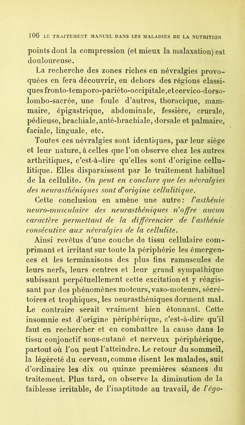 points dont la compression (et mieux la malaxation) est douloureuse. La recherche des zones riches en névralgies provo- quées en fera découvrir, en dehors des régions classi- ques fronto-temporo-pariéto-occipitale,et cervico-dorso- lombo-sacrée, une foule d’autres, thoracique, mam- maire, épigastrique, abdominale, fessière, crurale, pédieuse, brachiale, anté-brachiale, dorsale et palmaire, faciale, linguale, etc. Toutes ces névralgies sont identiques, par leur siège et leur nature, à celles que l’on observe chez les autres arthritiques, c'est-à-dire qu’elles sont d’origine cellu- litique. Elles disparaissent par le traitement habituel de la cellulite. On peut en conclure que les névralgies des neurasthéniques sont d’origine cellulitique. Cette conclusion en amène une autre: Vasthénie neuro-musculaire des neurasthéniques n’offre aucun caractère permettant de la différencier de l’asthénie consécutive aux névralgies de la cellulite. Ainsi revêtus d'une couche de tissu cellulaire com- primant et irritant sur toute la périphérie les émergen- ces et les terminaisons des plus fins ramuscules de leurs nerfs, leurs centres et leur grand sympathique subissant perpétuellement cette excitation et y réagis- sant par des phénomènes moteurs, vaso-moteurs, sécré- toires et trophiques, les neurasthéniques dorment mal. Le contraire serait vraiment bien étonnant. Cette insomnie est d’origine périphérique, c'est-à-dire qu’il faut en rechercher et en combattre la cause dans le tissu conjonctif sous-cutané et nerveux périphérique, partout où l’on peut l'atteindre. Le retour du sommeil, la légèreté du cerveau,comme disent les malades, suit d’ordinaire les dix ou quinze premières séances du traitement. Plus tard, on observe la diminution de la faiblesse irritable, de l'inaptitude au travail, de l’égo-